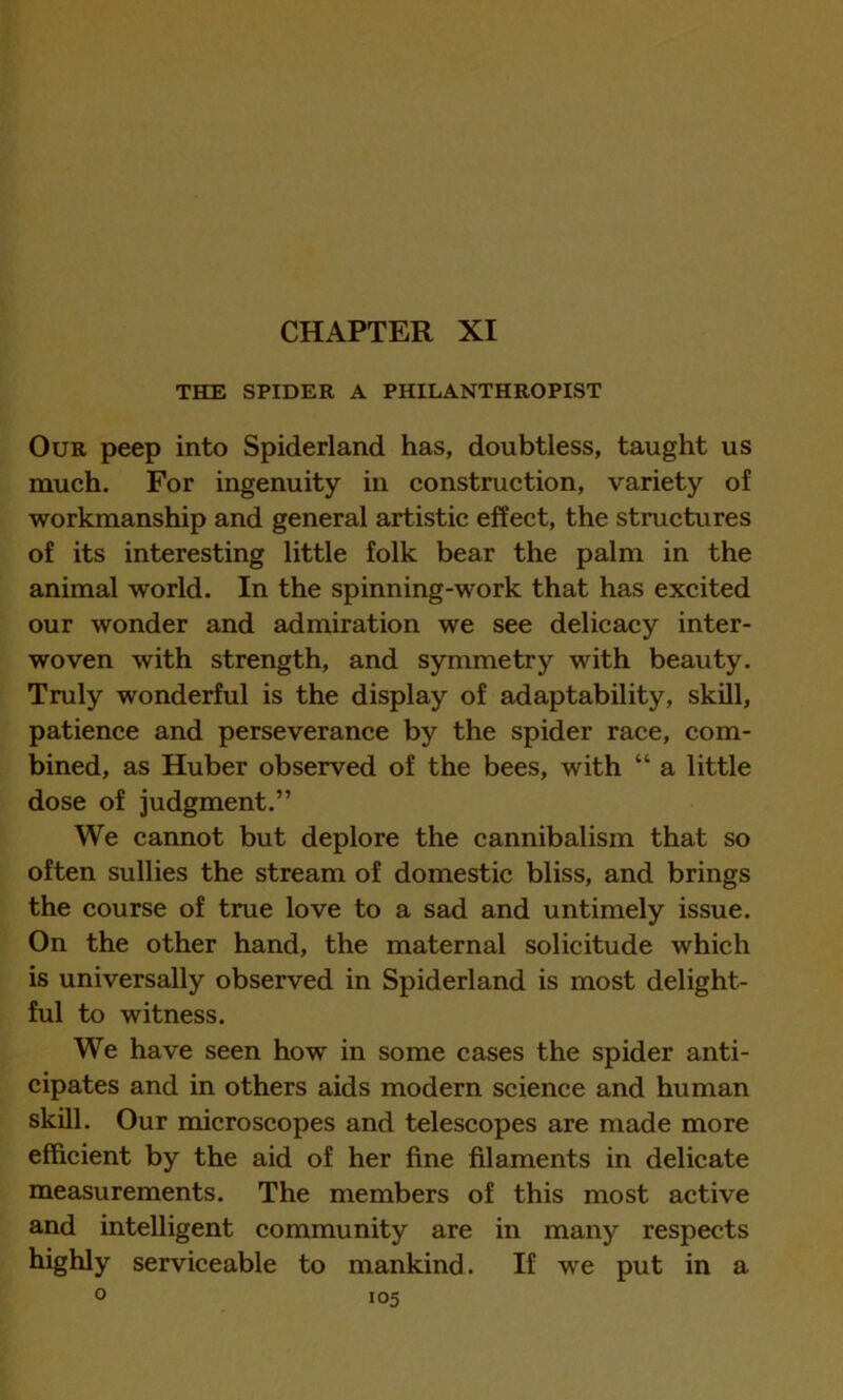 CHAPTER XI THE SPIDER A PHILANTHROPIST Our peep into Spiderland has, doubtless, taught us much. For ingenuity in construction, variety of workmanship and general artistic effect, the structures of its interesting little folk bear the palm in the animal world. In the spinning-work that has excited our wonder and admiration we see delicacy inter- woven with strength, and symmetry with beauty. Truly wonderful is the display of adaptability, skill, patience and perseverance by the spider race, com- bined, as Huber observed of the bees, with “ a little dose of judgment.” We cannot but deplore the cannibalism that so often sullies the stream of domestic bliss, and brings the course of true love to a sad and untimely issue. On the other hand, the maternal solicitude which is universally observed in Spiderland is most delight- ful to witness. We have seen how in some cases the spider anti- cipates and in others aids modern science and human skill. Our microscopes and telescopes are made more efficient by the aid of her fine filaments in delicate measurements. The members of this most active and intelligent community are in many respects highly serviceable to mankind. If we put in a
