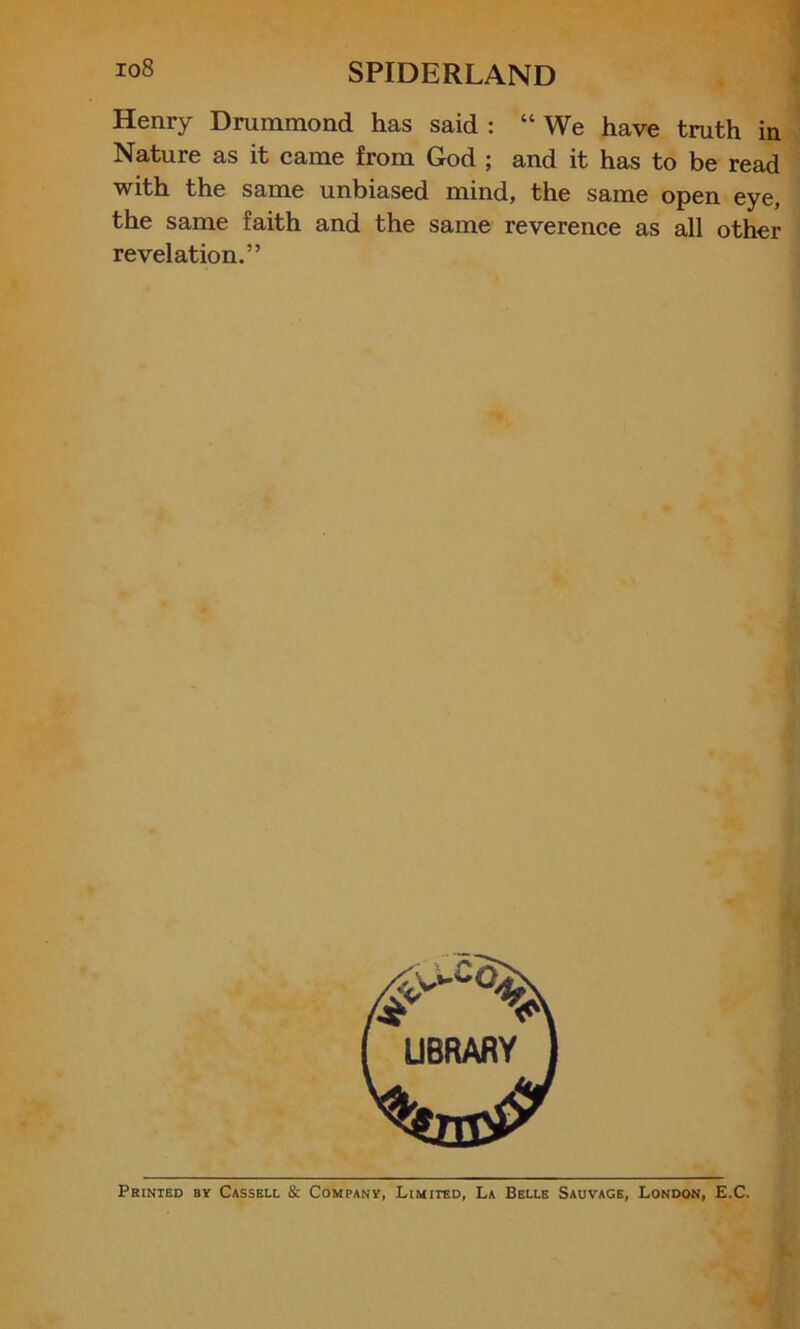 Henry Drummond has said : “ We have truth in Nature as it came from God ; and it has to be read with the same unbiased mind, the same open eye, the same faith and the same reverence as all other revelation.” Printed by Cassell & Company, Limited, La Belle Sauvage, London, E.C.