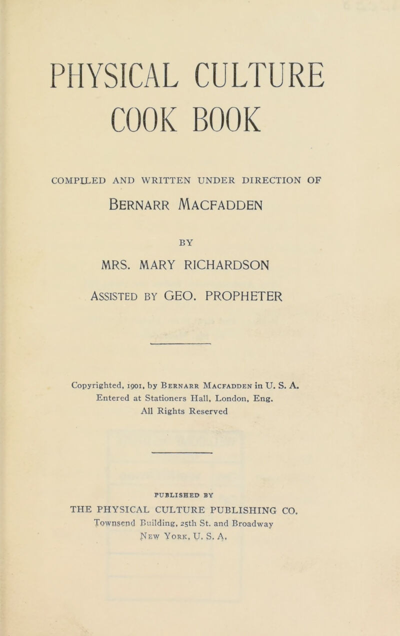 PHYSICAL CULTURE COOK BOOK COMPILED AND WRITTEN UNDER DIRECTION OF Bernarr Macfadden BY MRS. MARY RICHARDSON Assisted by GEO. PROPHETER Copyrighted, 1901, by Bernarr Macfadden in U. S. A. Entered at Stationers Hall, London, Eng. All Rights Reserved PUBLISHED BY THE PHYSICAL CULTURE PUBLISHING CO. Townsend Building, 25th St. and Broadway flEw York, U. S. A.