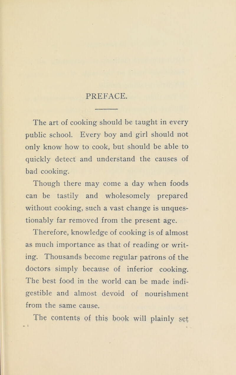 PREFACE. The art of cooking should be taught in every public school. Every boy and girl should not only know how to cook, but should be able to quickly detect and understand the causes of bad cooking. Though there may come a day when foods can be tastily and wholesomely prepared without cooking, such a vast change is unques- tionably far removed from the present age. Therefore, knowledge of cooking is of almost as much importance as that of reading or writ- ing. Thousands become regular patrons of the doctors simply because of inferior cooking. The best food in the world can be made indi- gestible and almost devoid of nourishment from the same cause. The contents of this book will plainly set