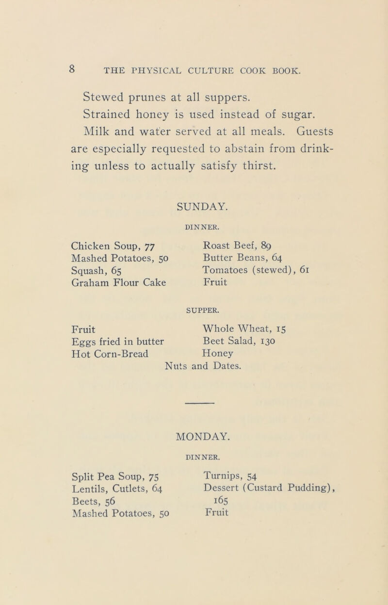 Stewed prunes at all suppers. Strained honey is used instead of sugar. Milk and water served at all meals. Guests are especially requested to abstain from drink- ing unless to actually satisfy thirst. SUNDAY. DINNER. Chicken Soup, 77 Mashed Potatoes, 50 Squash, 65 Graham Flour Cake Roast Beef, 89 Butter Beans, 64 Tomatoes (stewed), 61 Fruit SUPPER. Fruit Eggs fried in butter Hot Corn-Bread Whole Wheat, 15 Beet Salad, 130 Honey Nuts and Dates. MONDAY. DINNER. Split Pea Soup, 75 Lentils, Cutlets, 64 Beets, 56 Mashed Potatoes, 50 Turnips, 54 Dessert (Custard Pudding), 165 Fruit