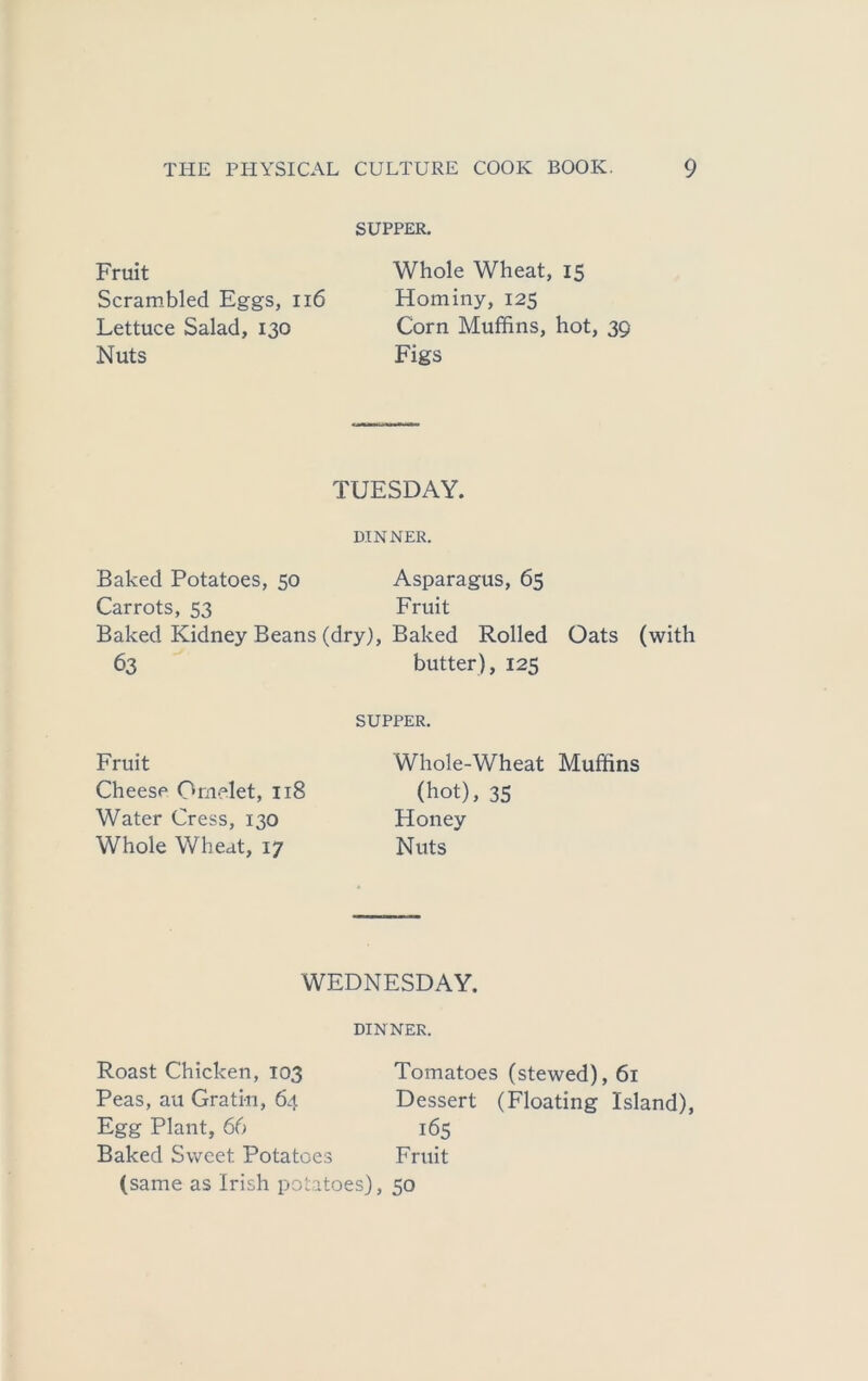 SUPPER. Fruit Scrambled Eggs, ii6 Lettuce Salad, 130 Nuts Whole Wheat, 15 Hominy, 125 Corn Muffins, hot, 39 Figs TUESDAY. DINNER. Baked Potatoes, 50 Asparagus, 65 Carrots, 53 Fruit Baked Kidney Beans (dry). Baked Rolled Oats (with 63 butter), 125 SUPPER. Fruit Cheese Omelet, 118 Water Cress, 130 Whole Wheat, 17 Whole-Wheat Muffins (hot), 35 Honey Nuts WEDNESDAY. DINNER. Roast Chicken, 103 Tomatoes (stewed), 61 Peas, au Gratin, 64 Dessert (Floating Island), Egg Plant, 66 165 Baked Sweet Potatoes Fruit (same as Irish potatoes), 50