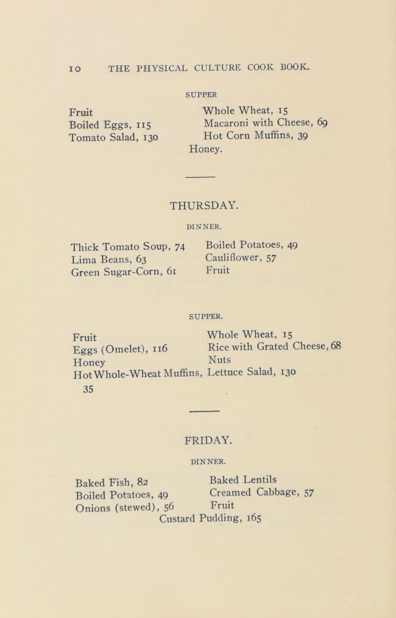 Fruit Boiled Eggs, 115 Tomato Salad, 130 SUPPER Whole Wheat, 15 Macaroni with Cheese, 69 Hot Corn Muffins, 39 Honey. THURSDAY. DINNER. Thick Tomato Soup, 74 Boiled Potatoes, 49 Lima Beans, 63 Cauliflower, 57 Green Sugar-Corn, 61 Fruit SUPPER. Fruit Eggs (Omelet), 116 Honey Hot Whole-Wheat Muffins, 35 Whole Wheat, 15 Rice with Grated Cheese, 68 Nuts Lettuce Salad, 130 FRIDAY. DINNER. Baked Fish, 82 Baked Lentils Boiled Potatoes, 49 Creamed Cabbage, 57 Onions (stewed), 56 Fruit Custard Pudding, 165