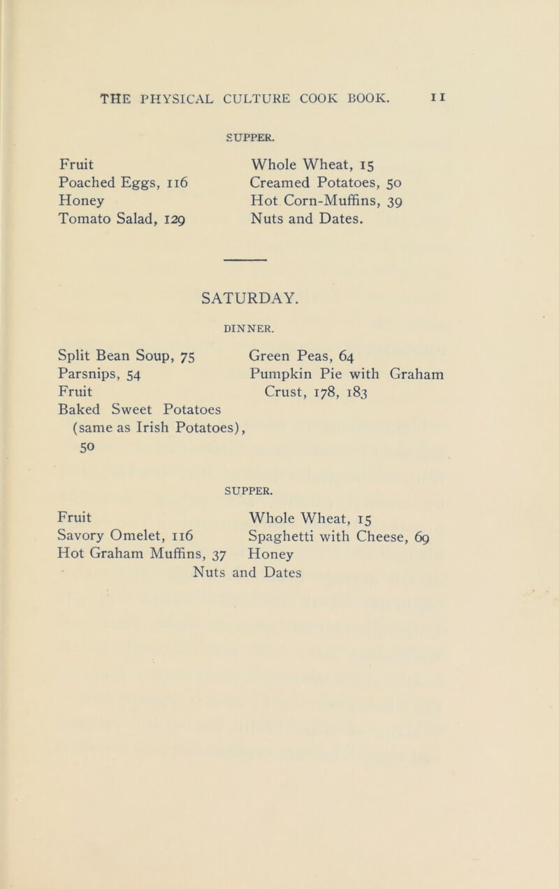 SUPPER. Fruit Poached Eggs, ii6 Honey Tomato Salad, 129 Whole Wheat, 15 Creamed Potatoes, 50 Hot Corn-Muffins, 39 Nuts and Dates. SATURDAY. DINNER. Split Bean Soup, 75 Green Peas, 64 Parsnips, 54 Pumpkin Pie with Graham Fruit Crust, 178, 183 Baked Sweet Potatoes (same as Irish Potatoes), 50 SUPPER. Fruit Whole Wheat, 15 Savory Omelet, 116 Spaghetti with Cheese, 69 Hot Graham Muffins, 37 Honey Nuts and Dates
