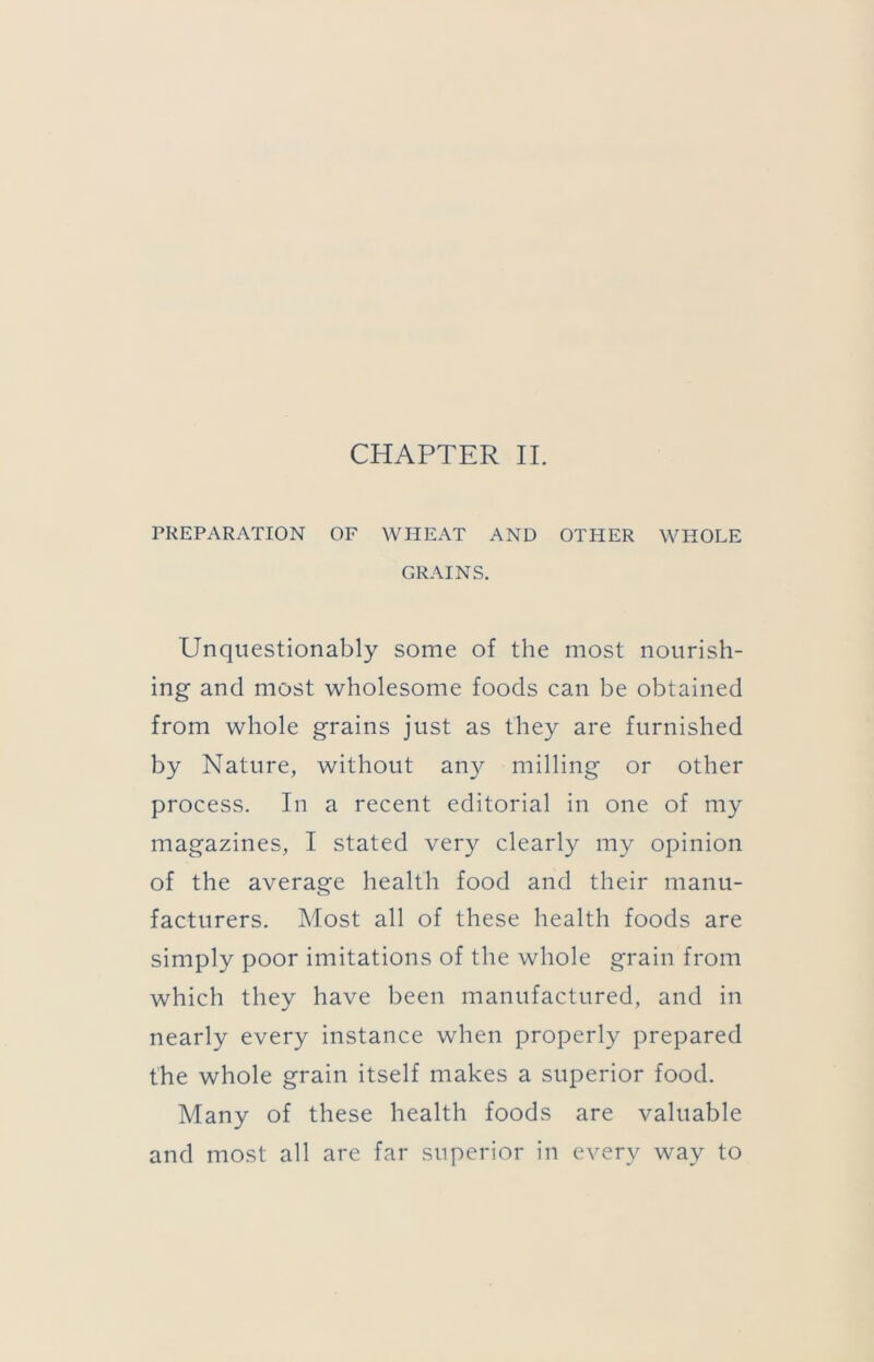 PREPARATION OF WHEAT AND OTHER WHOLE GRAINS. Unquestionably some of the most nourish- ing and most wholesome foods can be obtained from whole grains just as they are furnished by Nature, without an}^ milling or other process. In a recent editorial in one of my magazines, I stated very clearly my opinion of the average health food and their manu- facturers. Most all of these health foods are simply poor imitations of the whole grain from which they have been manufactured, and in nearly every instance when properly prepared the whole grain itself makes a superior food. Many of these health foods are valuable and most all are far superior in every way to
