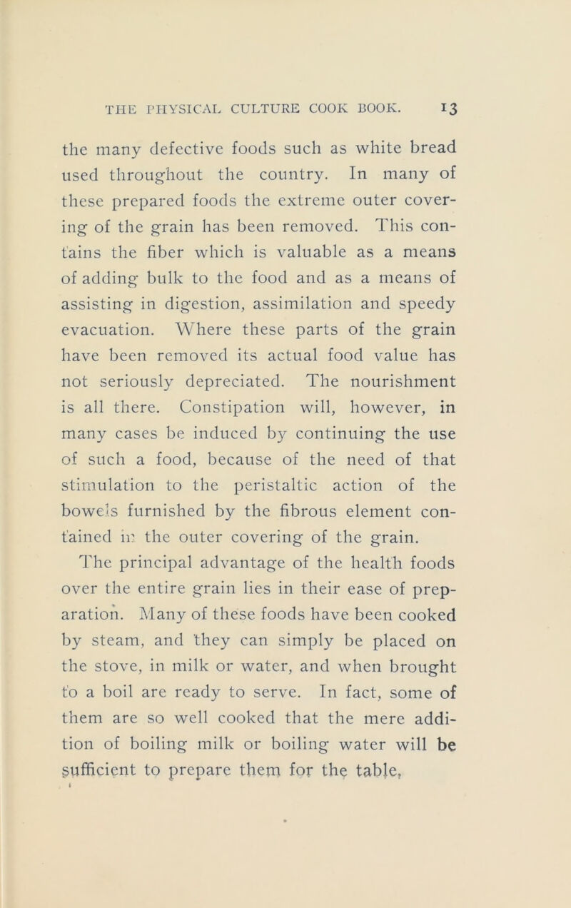 the many defective foods such as white bread used throug-hout the country. In many of these prepared foods the extreme outer cover- ing of the grain has been removed. This con- tains the fiber which is valuable as a means of adding bulk to the food and as a means of assisting in digestion, assimilation and speedy evacuation. Where these parts of the grain have been removed its actual food value has not seriously depreciated. The nourishment is all there. Constipation will, however, in many cases be induced by continuing the use of such a food, because of the need of that stimulation to the peristaltic action of the bowels furnished by the fibrous element con- tained in the outer covering of the grain. The principal advantage of the health foods over the entire grain lies in their ease of prep- aration. Many of these foods have been cooked by steam, and they can simply be placed on the stove, in milk or water, and when brought to a boil are ready to serve. In fact, some of them are so well cooked that the mere addi- tion of boiling milk or boiling water will be sufficient to prepare them for the table,