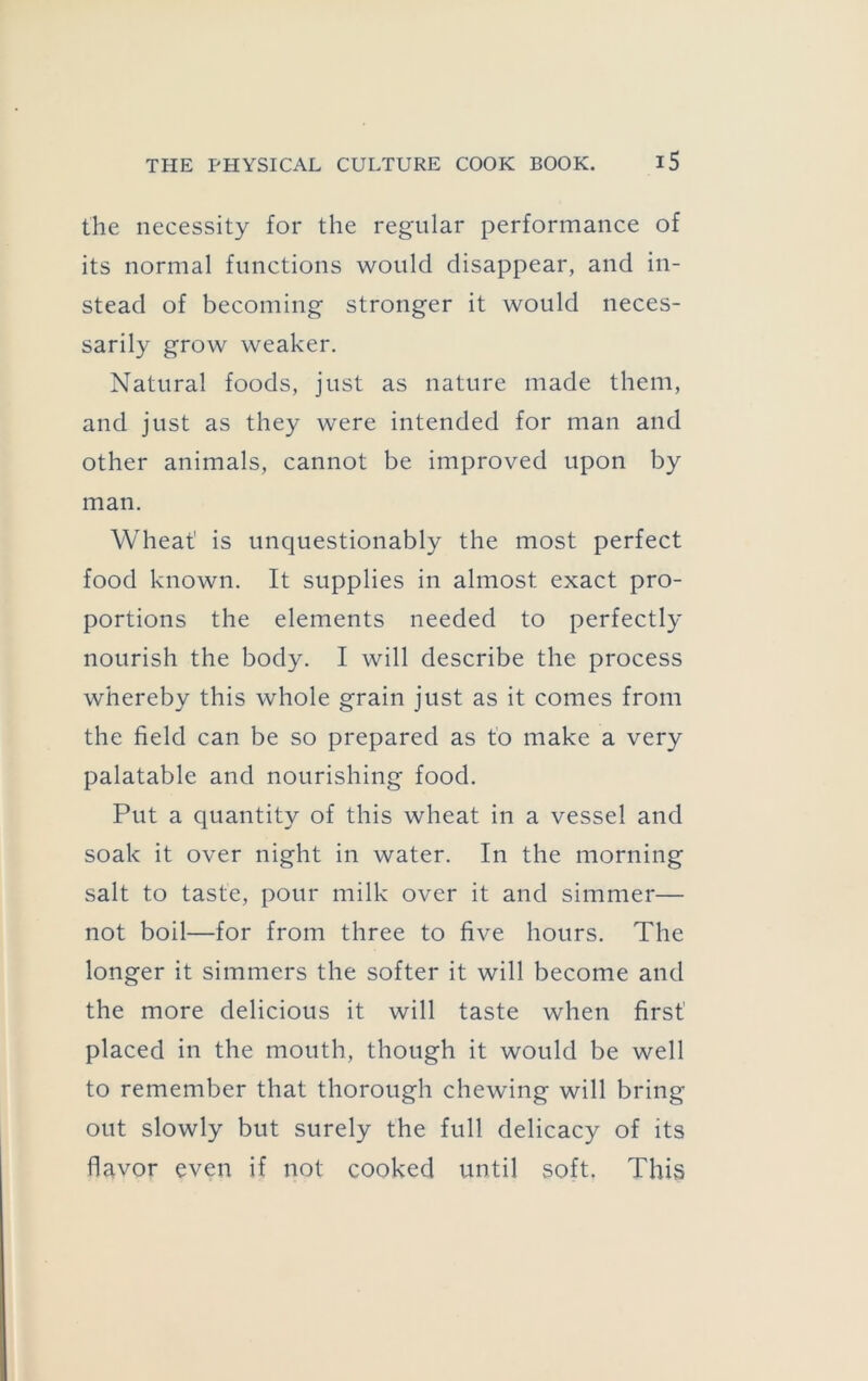 the necessity for the regular performance of its normal functions would disappear, and in- stead of becoming stronger it would neces- sarily grow weaker. Natural foods, just as nature made them, and just as they were intended for man and other animals, cannot be improved upon by man. Wheat is unquestionably the most perfect food known. It supplies in almost exact pro- portions the elements needed to perfectly nourish the body. I will describe the process whereby this whole grain just as it comes from the field can be so prepared as to make a very palatable and nourishing food. Put a quantity of this wheat in a vessel and soak it over night in water. In the morning salt to taste, pour milk over it and simmer— not boil—for from three to five hours. The longer it simmers the softer it will become and the more delicious it will taste when first placed in the mouth, though it would be well to remember that thorough chewing will bring out slowly but surely the full delicacy of its flavor even if not cooked until soft. This