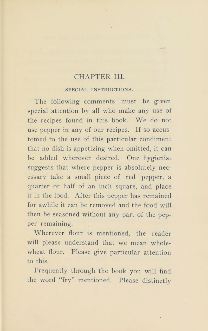 SPECIAL INSTRUCTIONS. The following comments must be given special attention by all who make any use of the recipes found in this book. We do not use pepper in any of our recipes. If so accus- tomed to the use of this particular condiment that no dish is appetizing when omitted, it can be added wherever desired. One hygienist suggests that where pepper is absolutely nec- essary take a small piece of red pepper, a quarter or half of an inch square, and place it in the food. After this pepper has remained for awhile it can be removed and the food will then be seasoned without any part of the pep- per remaining. Wherever flour is mentioned, the reader will please understand that we mean whole- wheat flour. Please give particular attention to this. Frequently through the book you will find the word “fry” mentioned. Please distinctly