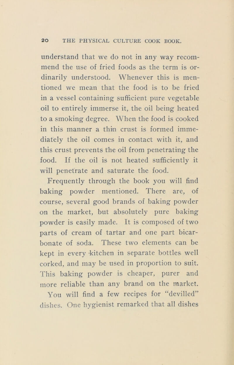 understand that we do not in any way recom- mend the use of fried foods as the term is or- dinarily understood. Whenever this is men- tioned we mean that the food is to be fried in a vessel containing sufficient pure vegetable oil to entirely immerse it, the oil being heated to a smoking degree. When the food is cooked in this manner a thiin crust is formed imme- diately the oil comes in contact with it, and this crust prevents the oil from penetrating the food. If the oil is not heated sufficiently it will penetrate and saturate the food. Frequently through the book you will find baking powder mentioned. There are, of course, several good brands of baking powder on the market, but absolutely pure baking powder is easily made. It is composed of two parts of cream of tartar and one part bicar- bonate of soda. These two elements can be kept in every -kitchen in separate bottles well corked, and may be used in proportion to suit. This baking powder is cheaper, purer and more reliable than any brand on the market. You will find a few recipes for “devilled” dishes. One hygienist remarked that all dishes