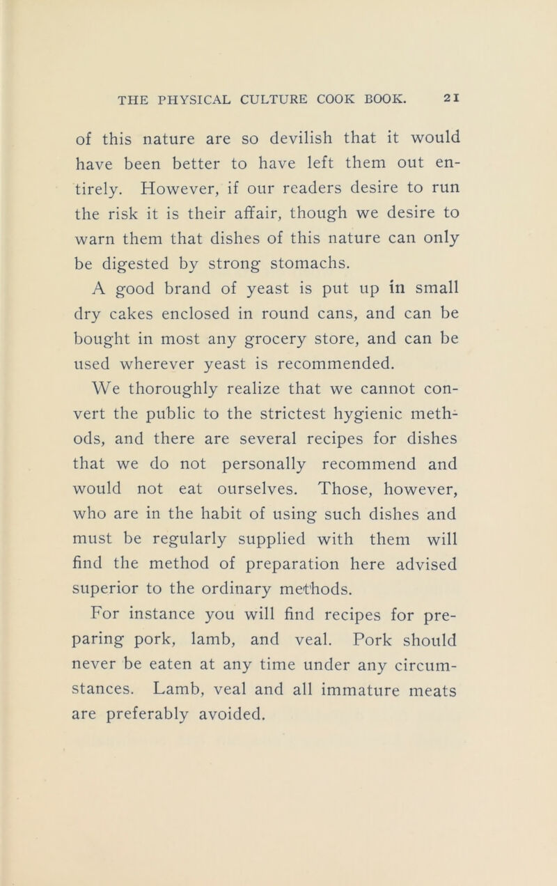 of this nature are so devilish that it would have been better to have left them out en- tirely. However, if our readers desire to run the risk it is their affair, though we desire to warn them that dishes of this nature can only be digested by strong stomachs. A good brand of yeast is put up in small dry cakes enclosed in round cans, and can be bought in most any grocery store, and can be used wherever yeast is recommended. We thoroughly realize that we cannot con- vert the public to the strictest hygienic meth- ods, and there are several recipes for dishes that we do not personally recommend and would not eat ourselves. Those, however, who are in the habit of using such dishes and must be regularly supplied with them will find the method of preparation here advised superior to the ordinary methods. For instance you will find recipes for pre- paring pork, lamb, and veal. Pork should never be eaten at any time under any circum- stances. Lamb, veal and all immature meats are preferably avoided.