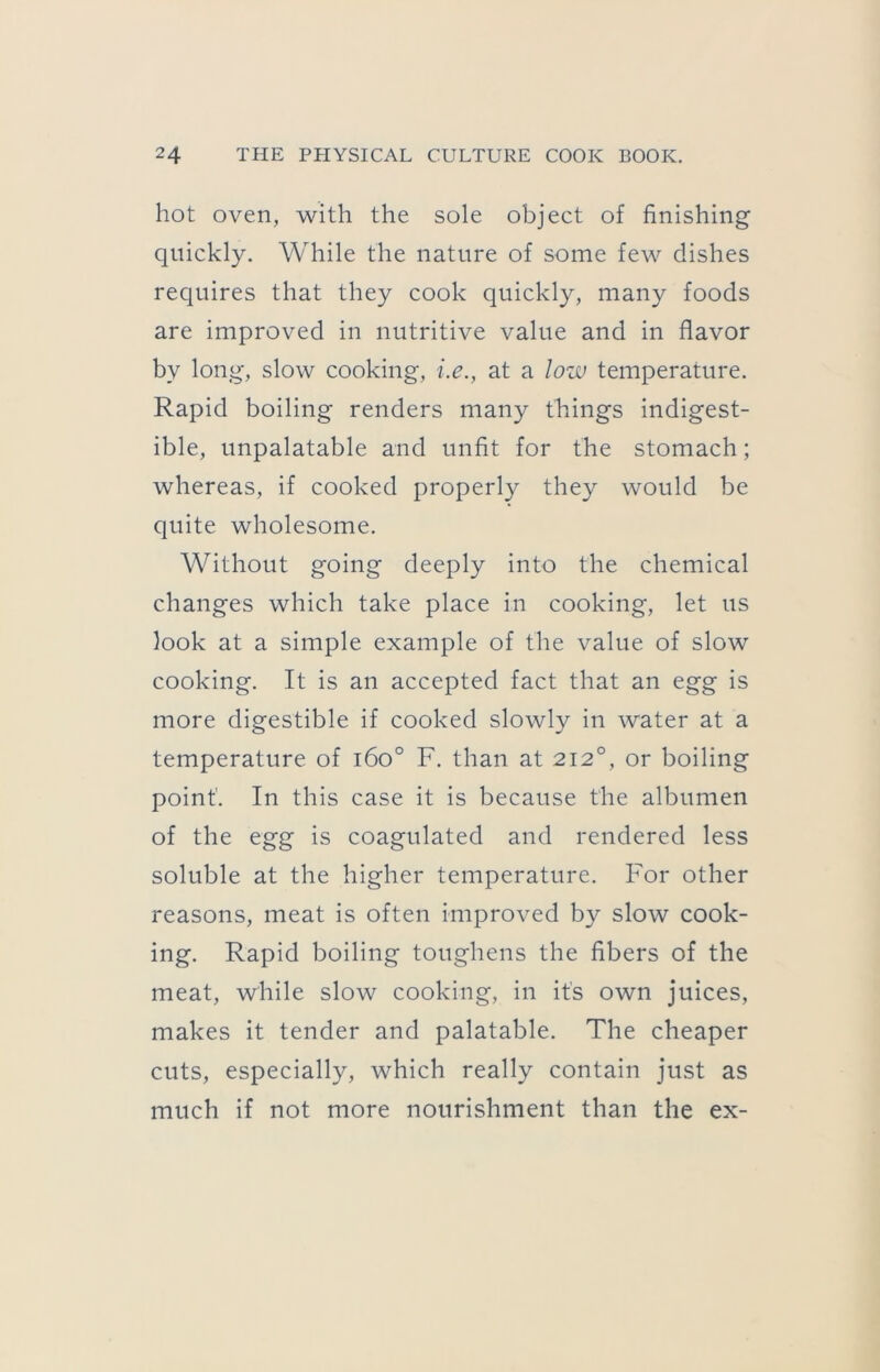 hot oven, with the sole object of finishing quickly. While the nature of some few dishes requires that they cook quickly, many foods are improved in nutritive value and in flavor by long, slow cooking, i.e., at a low temperature. Rapid boiling renders many things indigest- ible, unpalatable and unfit for the stomach; whereas, if cooked properly they would be quite wholesome. Without going deeply into the chemical changes which take place in cooking, let us look at a simple example of the value of slow cooking. It is an accepted fact that an egg is more digestible if cooked slowly in water at a temperature of i6o° F. than at 212°, or boiling point. In this case it is because the albumen of the egg is coagulated and rendered less soluble at the higher temperature. For other reasons, meat is often improved by slow cook- ing. Rapid boiling toughens the fibers of the meat, while slow cooking, in it's own juices, makes it tender and palatable. The cheaper cuts, especially, which really contain just as much if not more nourishment than the ex-