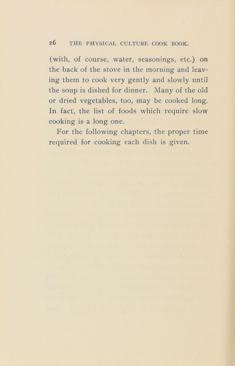 (with, of course, water, seasonings, etc.) on the back of the stove in the morning and leav- ing them to cook very gently and slowly until the soup is dished for dinner. Many of the old or dried vegetables, too, may be cooked long. In fact', the list of foods which require slow cooking is a long one. For the following chapters, the proper time required for cooking each dish is given.