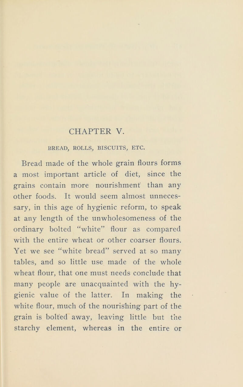 BREAD, ROLLS, BISCUITS, ETC. Bread made of the whole grain flours forms a most important article of diet, since the grains contain more nourishment than any other foods. It would seem almost unneces- sary, in this age of hygienic reform, to speak at any length of the unwholesomeness of the ordinary bolted “white” flour as compared with the entire wheat or other coarser flours. Yet we see “white bread” served at so many tables, and so little use made of the whole wheat flour, that one must needs conclude that many people are unacquainted with the hy- gienic value of the latter. In making the white flour, much of the nourishing part of the grain is bolted away, leaving little but the starchy element, whereas in the entire or