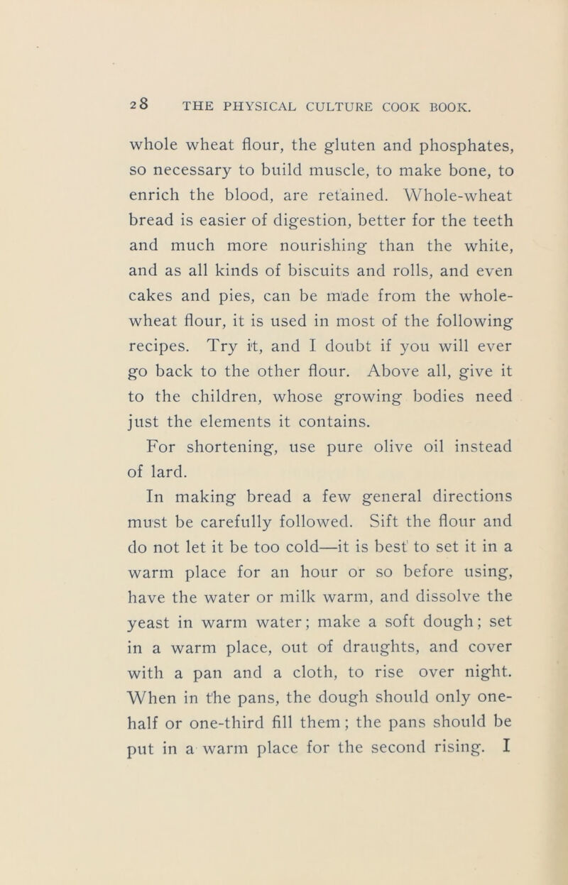 whole wheat flour, the gluten and phosphates, so necessary to build muscle, to make bone, to enrich the blood, are retained. Whole-wheat bread is easier of digestion, better for the teeth and much more nourishing than the white, and as all kinds of biscuits and rolls, and even cakes and pies, can be made from the whole- wheat flour, it is used in most of the following recipes. Try it, and I doubt if you will ever go back to the other flour. Above all, give it to the children, whose growing bodies need just the elements it contains. For shortening, use pure olive oil instead of lard. In making bread a few general directions must be carefully followed. Sift the flour and do not let it be too cold—it is best to set it in a warm place for an hour or so before using, have the water or milk warm, and dissolve the yeast in warm water; make a soft dough; set in a warm place, out of draughts, and cover with a pan and a cloth, to rise over night. When in the pans, the dough should only one- half or one-third fill them; the pans should be put in a warm place for the second rising. I