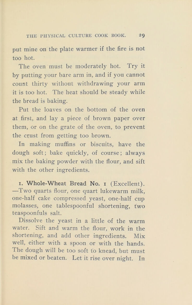 put mine on the plate warmer if the fire is not too hot. The oven must be moderately hot. Try it by putting your bare arm in, and if you cannot count thirty without withdrawing your arm it is too hot. The heat should be steady while the bread is baking. Put the loaves on the bottom of the oven at first, and lay a piece of brown paper over them, or on the grate of the oven, to prevent the crust from getting too brown. In making muffins or biscuits, have the dough soft; bake quickly, of course; always mix the baking powder with the flour, and sift with the other ingredients. I. Whole-Wheat Bread No. i (Excellent). —Two quarts flour, one quart lukewarm milk, one-half cake compressed yeast, one-half cup molasses, one tablespoonful shortening, two teaspoonfuls salt. Dissolve the yeast in a little of the warm water. Sift and warm the flour, work in the shortening, and add other ingredients. Mix well, either with a spoon or with the hands. The dough will be too soft to knead, but must be mixed or beaten. Let it rise over night. In