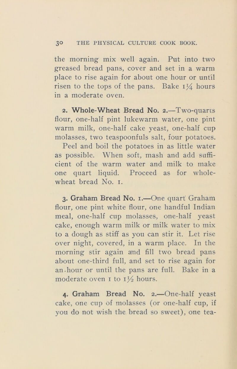the morning mix well again. Put into two greased bread pans, cover and set in a warm place to rise again for about one hour or until risen to the tops of the pans. Bake 1^4 hours in a moderate oven. 2. Whole-Wheat Bread No. 2.—Two-quaris flour, one-half pint lukewarm water, one pint warm milk, one-half cake yeast, one-half cup molasses, two teaspoonfuls salt, four potatoes. Peel and boil the potatoes in as little water as possible. When soft, mash and add suffi- cient of the warm water and milk to make one quart liquid. Proceed as for whole- wheat bread No. i. 3. Graham Bread No. i.—One quart' Graham flour, one pint white flour, one handful Indian meal, one-half cup molasses, one-half yeast cake, enough warm milk or milk water to mix to a dough as stifle as you can stir it. Let rise over night, covered, in a warm place. In the morning stir again and fill two bread pans about one-third full, and set to rise again for an.hour or until the pans are full. Bake in a moderate oven i to 134 hours. 4. Graham Bread No. 2.—One-half yeast cake, one cup of molasses (or one-half cup, if you do not wish the bread so sweet), one tea-