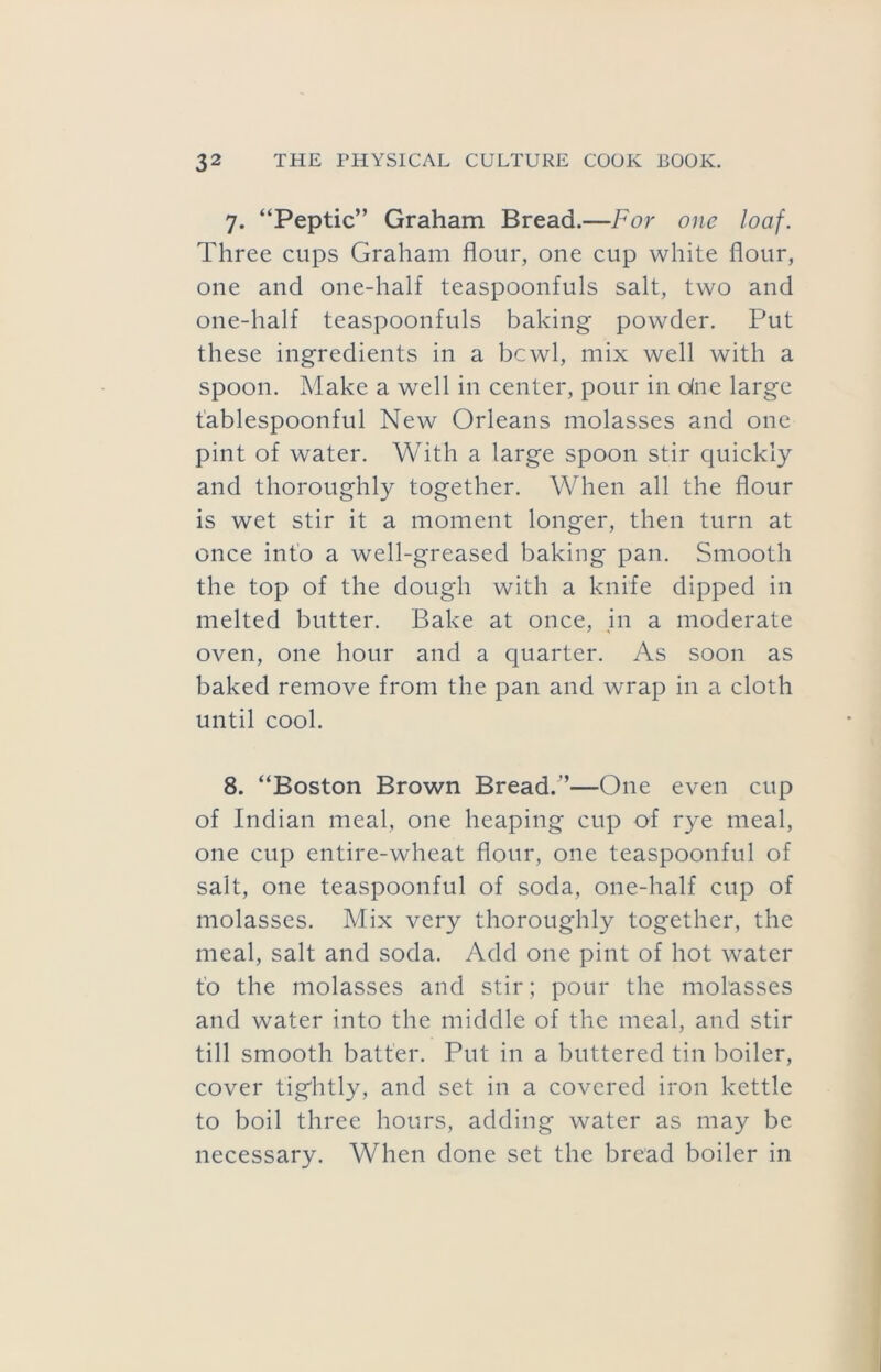 7. “Peptic” Graham Bread.—For one loaf. Three cups Graham flour, one cup white flour, one and one-half teaspoonfuls salt, two and one-half teaspoonfuls baking powder. Put these ingredients in a bcwl, mix well with a spoon. Make a well in center, pour in due large fablespoonful New Orleans molasses and one pint of water. With a large spoon stir quickly and thoroughly together. When all the flour is wet stir it a moment longer, then turn at once into a well-greased baking pan. Smooth the top of the dough with a knife dipped in melted butter. Bake at once, jn a moderate oven, one hour and a quarter. As soon as baked remove from the pan and wrap in a cloth until cool. 8. “Boston Brown Bread.”—One even cup of Indian meal, one heaping cup of rye meal, one cup entire-wheat flour, one teaspoonful of salt, one teaspoonful of soda, one-half cup of molasses. Mix very thoroughly together, the meal, salt and soda. Add one pint of hot water t'o the molasses and stir; pour the molasses and water into the middle of the meal, and stir till smooth batter. Put in a buttered tin boiler, cover tightly, and set in a covered iron kettle to boil three hours, adding water as may be necessary. When done set the bread boiler in