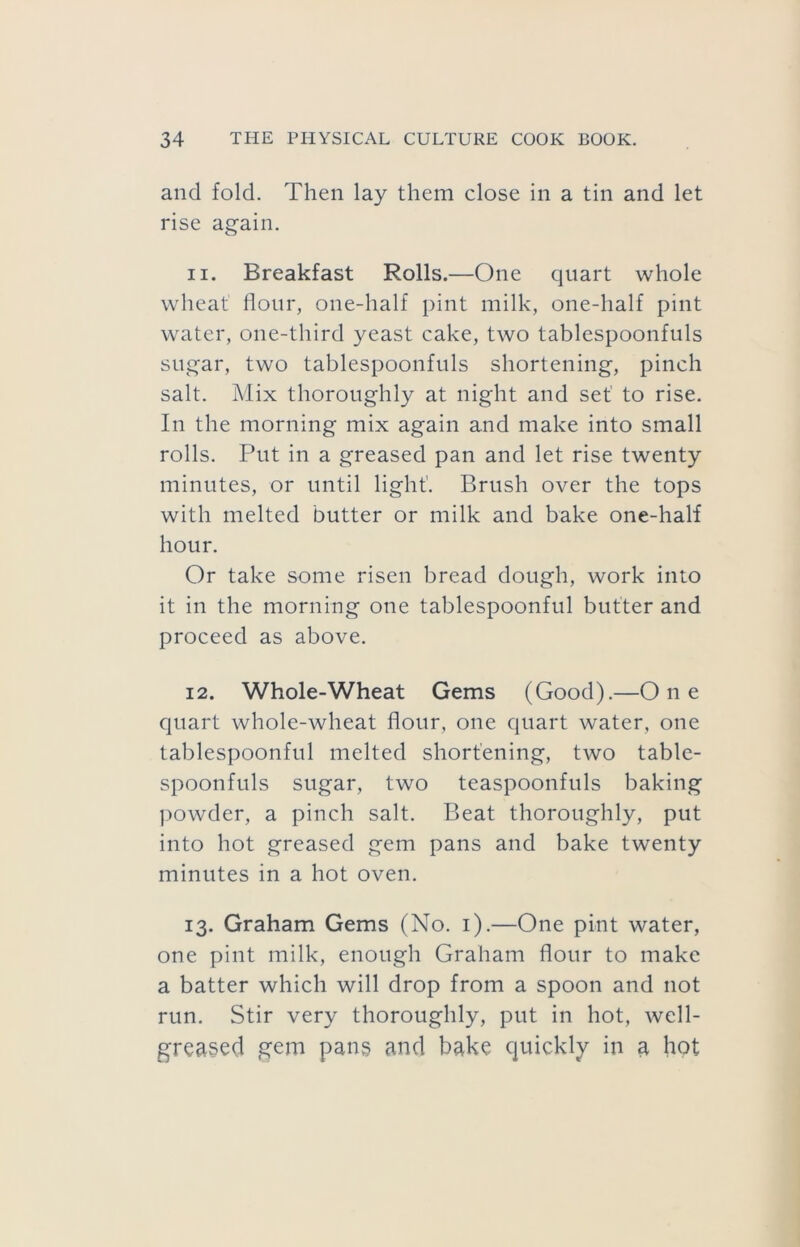 and fold. Then lay them close in a tin and let rise again. 11. Breakfast Rolls.—One quart whole wheat flour, one-half pint milk, one-half pint water, one-third yeast cake, two tablespoonfuls sugar, two tablespoonfuls shortening, pinch salt. Mix thoroughly at night and set' to rise. In the morning mix again and make into small rolls. Put in a greased pan and let rise twenty minutes, or until light'. Brush over the tops with melted butter or milk and bake one-half hour. Or take some risen bread dough, work into it in the morning one tablespoonful butter and proceed as above. 12. Whole-Wheat Gems (Good).—One quart whole-wheat flour, one quart water, one tablespoonful melted shortening, two table- spoonfuls sugar, two teaspoonfuls baking jiowder, a pinch salt. Beat thoroughly, put into hot greased gem pans and bake twenty minutes in a hot oven. 13. Graham Gems (No. i).—One pint water, one pint milk, enough Graham flour to make a batter which will drop from a spoon and not run. Stir very thoroughly, put in hot, well- greased gem pang and bake quickly in a hot