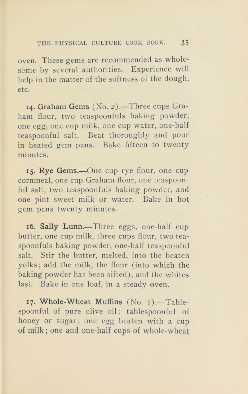 oven. These gems are recommended as whole- some by several authorities. Experience will help in the matter of the softness of the dough, etc. 14. Graham Gems (No. 2).—Three cups Gra- ham flour, two teaspoonfuls baking powder, one egg, one cup milk, one cup water, one-half teaspoonful salt. Beat thoroughly and pour in heated gem pans. Bake fifteen to twenty minutes, 15. Rye Gems.—One cup rye flour, one cup cornmeal, one cup Graham flour, one tcaspoon- ful salt, two teaspoonfuls baking powder, and one pint sweet milk or water. Bake in hot gem pans twenty minutes. 16. Sally Lunn.—Three eggs, one-half cup butter, one cup milk, three cups flour, two tea- spoonfuls baking powder, one-half teaspoonful salt. Stir the butter, melted, into the beaten yolks; add the milk, the flour (into which the baking powder has been sifted), and the whites last. Bake in one loaf, in a steady oven. 17. Whole-Wheat Muffins (No. i).—Table- spoonful of pure olive oil; tablespoonful of honey or sugar; one egg beaten with a cup of milk; one and one-half cups of whole-wheat