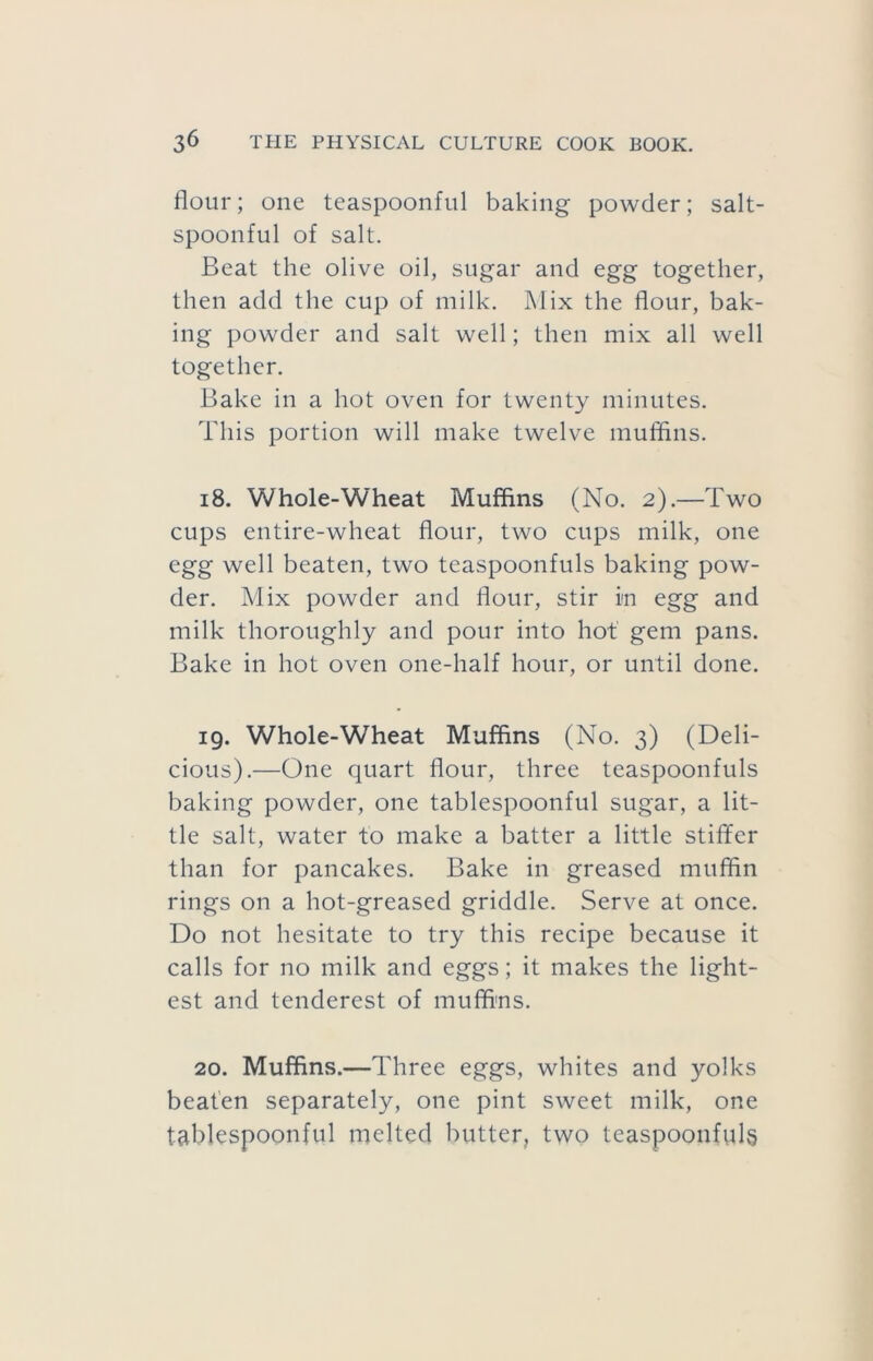 flour; one teaspoonful baking powder; salt- spoonful of salt. Beat the olive oil, sugar and egg together, then add the cup of milk. Mix the flour, bak- ing powder and salt well; then mix all well together. Bake in a hot oven for twenty minutes. This portion will make twelve muflins. 18. Whole-Wheat Muffins (No. 2).—Two cups entire-wheat flour, two cups milk, one egg well beaten, two teaspoonfuls baking pow- der. Mix powder and flour, stir in egg and milk thoroughly and pour into hot gem pans. Bake in hot oven one-half hour, or until done. 19. Whole-Wheat Muffins (No. 3) (Deli- cious).—One quart flour, three teaspoonfuls baking powder, one tablespoonful sugar, a lit- tle salt, water to make a batter a little stiffer than for pancakes. Bake in greased muffin rings on a hot-greased griddle. Serve at once. Do not hesitate to try this recipe because it calls for no milk and eggs; it makes the light- est and tenderest of muffi'ns. 20. Muffins.—Three eggs, whites and yolks beaten separately, one pint sweet milk, one tablespoonful melted butter, two teaspoonfuls
