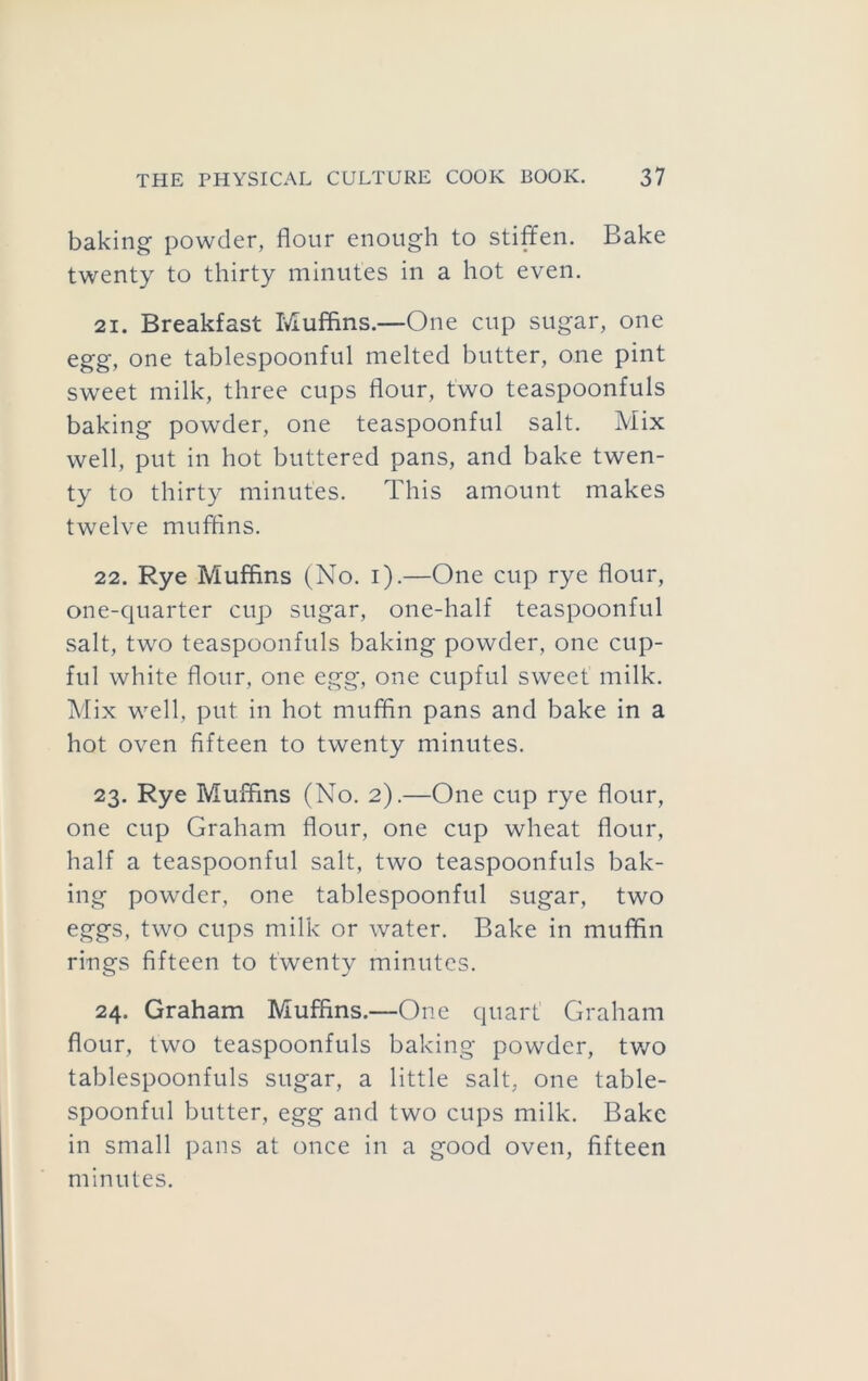 baking powder, flour enough to stiffen. Bake twenty to thirty minutes in a hot even. 21. Breakfast Muffins.—One cup sugar, one egg, one tablespoonful melted butter, one pint sweet milk, three cups flour, two teaspoonfuls baking powder, one teaspoonful salt. Mix well, put in hot buttered pans, and bake twen- ty to thirty minutes. This amount makes twelve muffins. 22. Rye Muffins (No. i).—One cup rye flour, one-quarter cup sugar, one-half teaspoonful salt, two teaspoonfuls baking powder, one cup- ful white flour, one egg, one cupful sweet milk. Mix well, put in hot muffin pans and bake in a hot oven fifteen to twenty minutes. 23. Rye Muffins (No. 2).—One cup rye flour, one cup Graham flour, one cup wheat flour, half a teaspoonful salt, two teaspoonfuls bak- ing powder, one tablespoonful sugar, two eggs, two cups milk or water. Bake in muffin rings fifteen to twenty minutes. 24. Graham Muffins.—One quart Graham flour, two teaspoonfuls baking powder, tv/o tablespoonfuls sugar, a little salt, one table- spoonful butter, egg and two cups milk. Bake in small pans at once in a good oven, fifteen minutes.