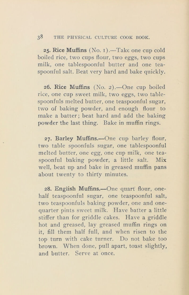 25. Rice Muffins (No. i).—Take one cup cold boiled rice, two cups flour, two eggs, two cups milk, one tablespoonful butter and one tea- spoonful salt. Beat very hard and bake quickly. 26. Rice Muffins (No. 2).—One cup boiled rice, one cup sweet milk, two eggs, two table- spoonfuls melted butter, one teaspoonful sugar, two of baking powder, and enough flour to make a batter; beat hard and add the baking powder the last thing. Bake in muffin rings. 27. Barley Muffins.—One cup barley flour, two table spoonfuls sugar, one tablespoonful melted butter, one egg, one cup milk, one tea- spoonful baking powder, a little salt. Mix well, beat up and bake in greased muffin pans about twenty to thirty minutes. 28. English Muffins.—One quart' flour, one- half teaspoonful sugar, one teaspoonful salt, two teaspoonfuls baking powder, one and one- quarter pints sweet milk. Have batter a little stiffer than for griddle cakes. Have a griddle hot and greased, lay greased muffin rings on it, fill them half full, and when risen to the top turn with cake turner. Do not bake too brown. When done, pull apart, toast slightly, and butter. Serve at once.