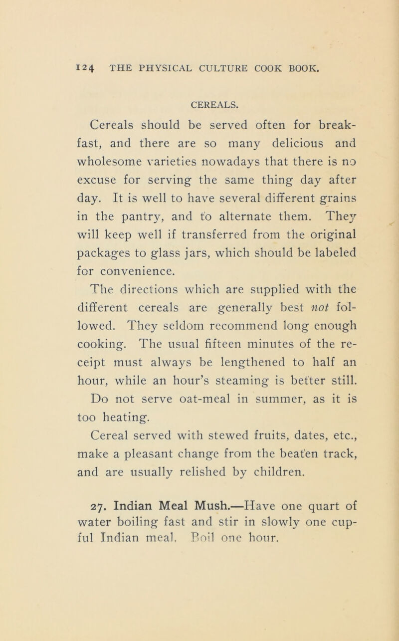CEREALS. Cereals should be served often for break- fast, and there are so many delicious and wholesome varieties nowadays that there is no excuse for serving the same thing day after day. It is well to have several different grains in the pantry, and to alternate them. The}'’ will keep well if transferred from the original packages to glass jars, which should be labeled for convenience. The directions which are supplied with the different cereals are generally best not fol- lowed. They seldom recommend long enough cooking. The usual fifteen minutes of the re- ceipt must always be lengthened to half an hour, while an hour’s steaming is better still. Do not serve oat-meal in summer, as it is too heating. Cereal served with stewed fruits, dates, etc., make a pleasant change from the beaten track, and are usually relished by children. 27. Indian Meal Mush.—Have one quart of water boiling fast and stir in slowly one cup- ful Indian meal. Boil one hour.