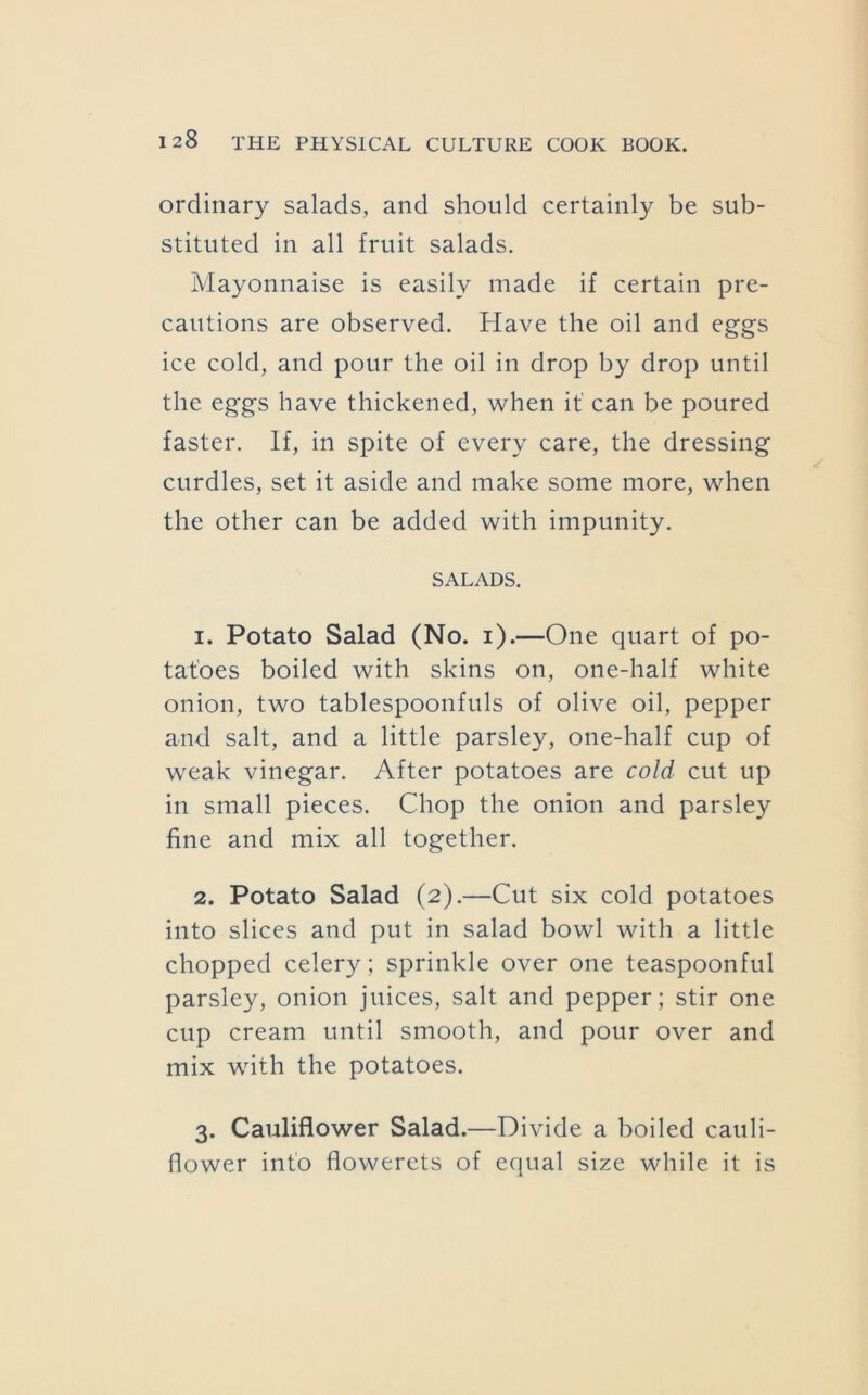 ordinary salads, and should certainly be sub- stituted in all fruit salads. Mayonnaise is easily made if certain pre- cautions are observed. Have the oil and eggs ice cold, and pour the oil in drop by drop until the eggs have thickened, when it’ can be poured faster. If, in spite of every care, the dressing curdles, set it aside and make some more, when the other can be added with impunity. SALADS. 1. Potato Salad (No. i).—One quart of po- tatoes boiled with skins on, one-half white onion, two tablespoonfuls of olive oil, pepper and salt, and a little parsley, one-half cup of weak vinegar. After potatoes are cold cut up in small pieces. Chop the onion and parsley fine and mix all together. 2. Potato Salad (2).—Cut six cold potatoes into slices and put in salad bowl with a little chopped celery ; sprinkle over one teaspoonful parsley, onion juices, salt and pepper; stir one cup cream until smooth, and pour over and mix with the potatoes. 3. Cauliflower Salad.—Divide a boiled cauli- flower into flowerets of equal size while it is