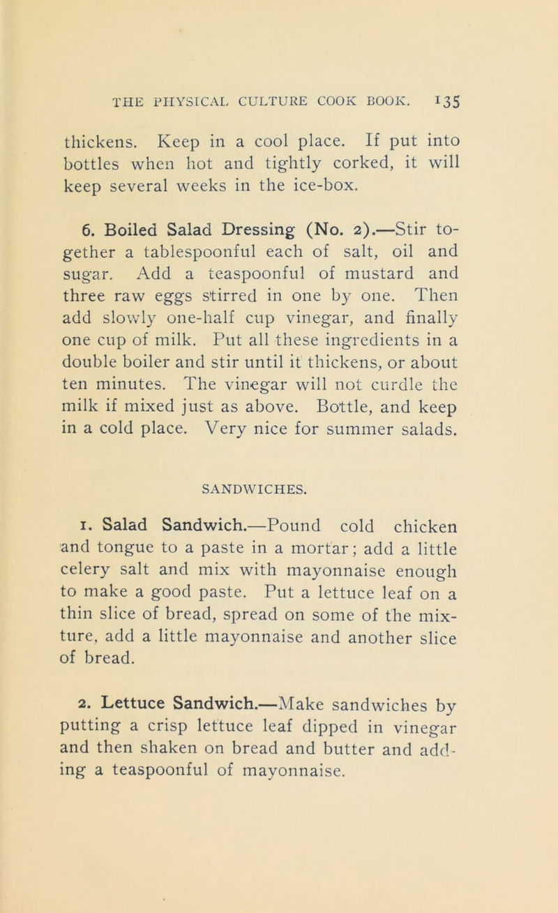 thickens. Keep in a cool place. If put into bottles when hot and tightly corked, it will keep several weeks in the ice-box. 6. Boiled Salad Dressing (No. 2).—Stir to- gether a tablespoonful each of salt, oil and sugar. Add a teaspoonful of mustard and three raw eggs stirred in one by one. Then add slowl}^ one-half cup vinegar, and finally one cup of milk. Put all these ingredients in a double boiler and stir until it thickens, or about ten minutes. The viiiiegar will not curdle the milk if mixed just as above. Bottle, and keep in a cold place. Very nice for summer salads. SANDWICHES. 1. Salad Sandwich.—Pound cold chicken and tongue to a paste in a mortar; add a little celery salt and mix with mayonnaise enough to make a good paste. Put a lettuce leaf on a thin slice of bread, spread on some of the mix- ture, add a little mayonnaise and another slice of bread. 2. Lettuce Sandwich.—Make sandwiches by putting a crisp lettuce leaf dipped in vinegar and then shaken on bread and butter and add- ing a teaspoonful of mayonnaise.