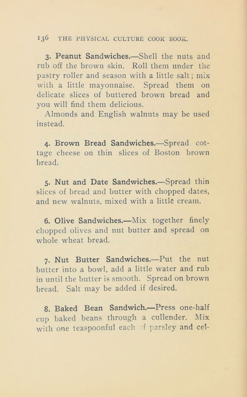 3. Peanut Sandwiches.—Shell the nuts and rub off the brown skin. Roll them under the pastry roller and season with a little salt; mix with a little mayonnaise. Spread them on delicate slices of buttered brown bread and you will find them delicious. Almonds and English walnuts may be used instead. 4. Brown Bread Sandwiches.—Spread cot- tage cheese on thin slices of Boston brown bread. 5. Nut and Date Sandwiches.—Spread thin slices of bread and butter with chopped dates, and new walnuts, mixed with a little cream. 6. Olive SandvAches.—Mix together finely chopped olives and nut butter and spread on whole wheat bread. 7. Nut Butter Sandwiches.—Put the nut butter into a bowl, add a little water and rub in until the butter is smooth. Spread on brown bread. Salt may be added if desired. 8. Baked Bean Sandwich.—Press one-half cup baked beans through a cullender. Mix with one teaspoonful each A parsley and cel-