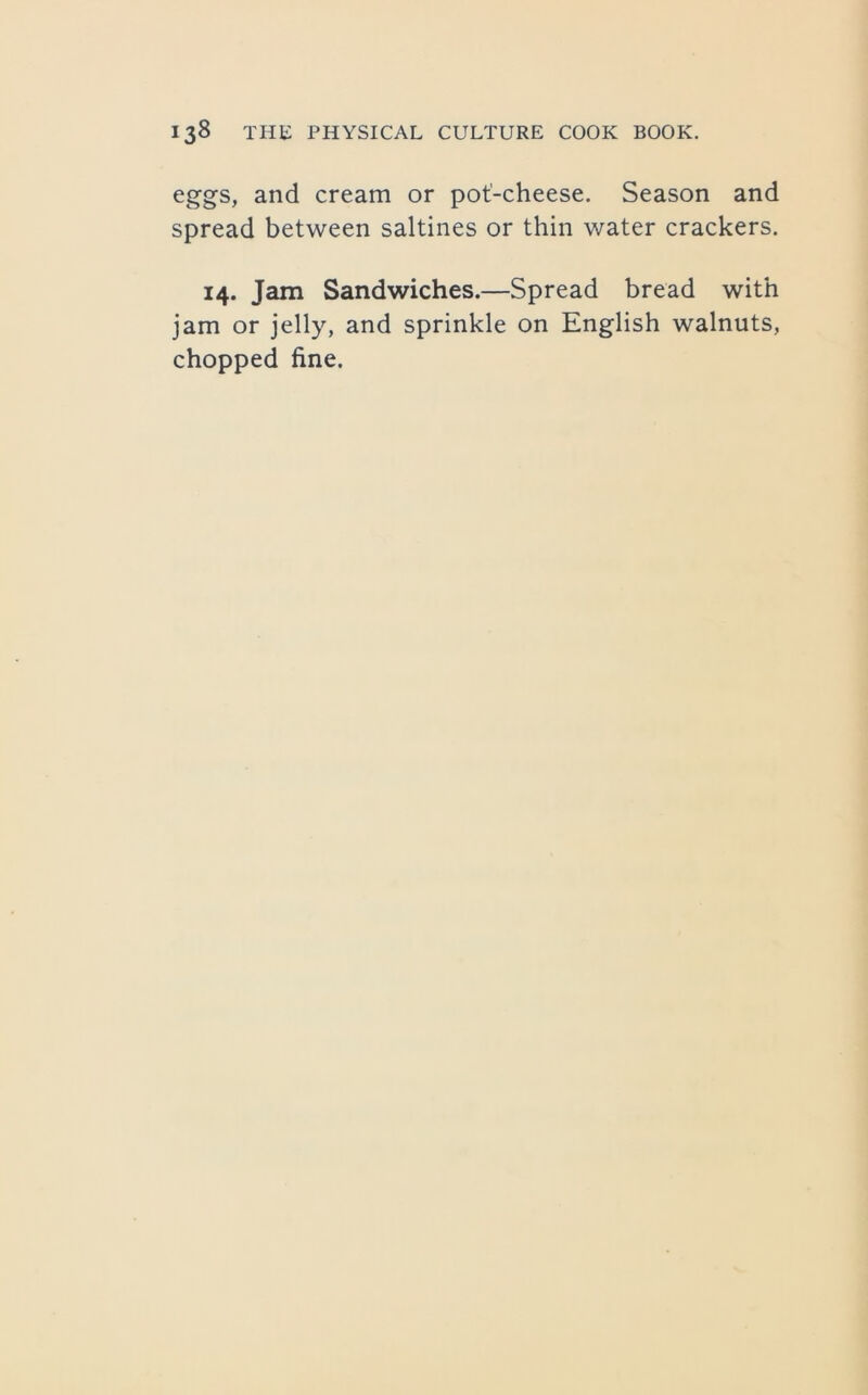 eggs, and cream or pot'-cheese. Season and spread between saltines or thin water crackers. 14. Jam Sandwiches.—Spread bread with jam or jelly, and sprinkle on English walnuts, chopped fine.