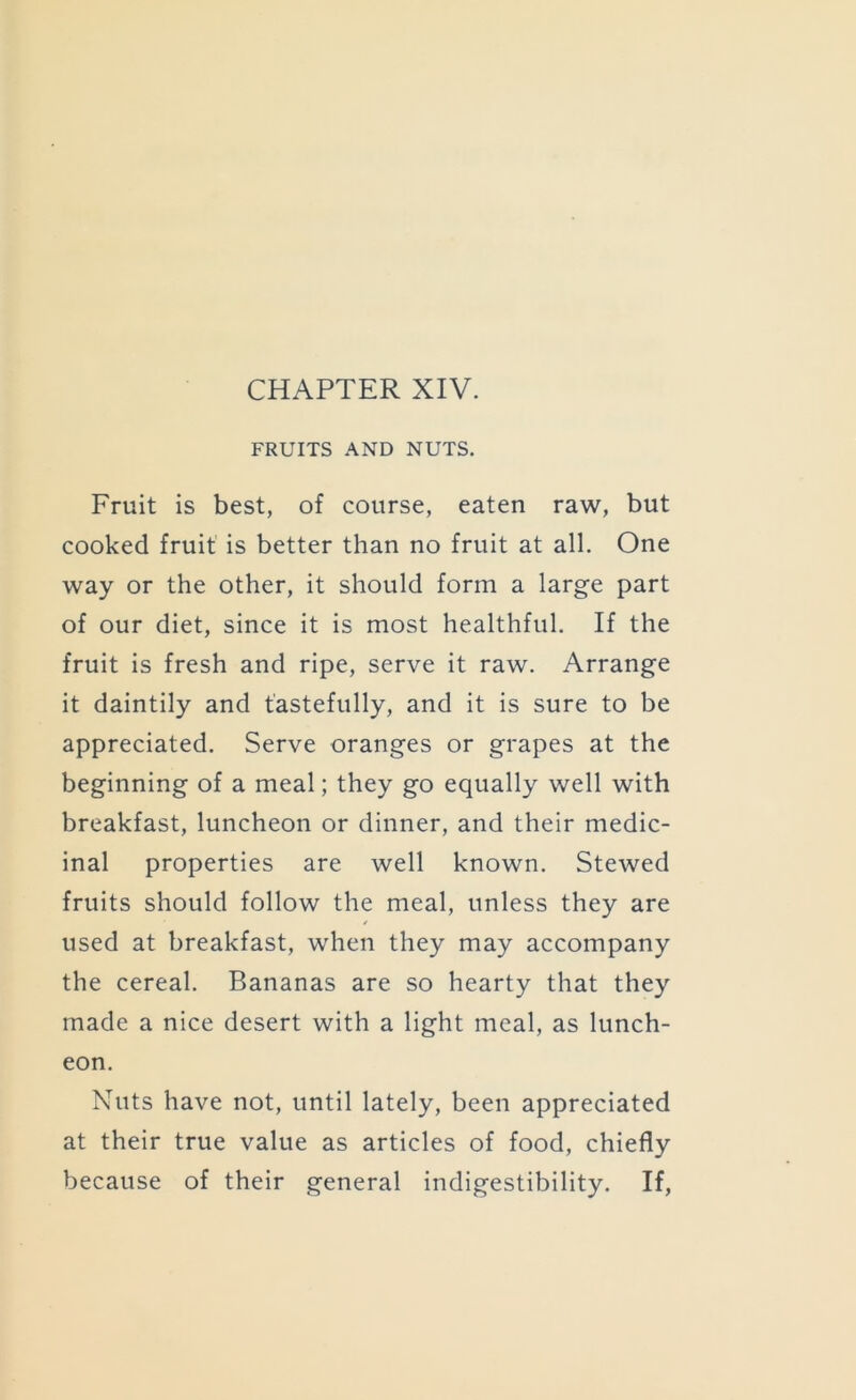 CHAPTER XIV. FRUITS AND NUTS. Fruit is best, of course, eaten raw, but cooked fruit is better than no fruit at all. One way or the other, it should form a large part of our diet, since it is most healthful. If the fruit is fresh and ripe, serve it raw. Arrange it daintily and tastefully, and it is sure to be appreciated. Serve oranges or grapes at the beginning of a meal; they go equally well with breakfast, luncheon or dinner, and their medic- inal properties are well known. Stewed fruits should follow the meal, unless they are used at breakfast, when they may accompany the cereal. Bananas are so hearty that they made a nice desert with a light meal, as lunch- eon. Nuts have not, until lately, been appreciated at their true value as articles of food, chiefly because of their general indigestibility. If,