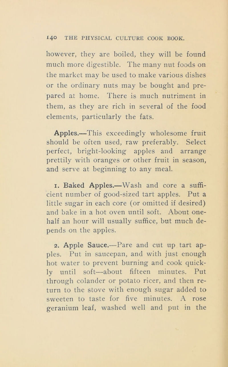 however, they are boiled, they will be found much more digestible. The many nut foods on the market may be used to make various dishes or the ordinary nuts may be bought and pre- pared at home. There is much nutriment in them, as they are rich in several of the food elements, particularly the fats. Apples.—This exceedingly wholesome fruit should be often used, raw preferably. Select perfect, bright-looking apples and arrange prettily with oranges or other fruit in season, and serve at beginning to any meal. 1. Baked Apples.—Wash and core a suffi- cient number of good-sized tart apples. Put a little sugar in each core (or omitted if desired) and bake in a hot oven until soft. About one- half an hour will usually suffice, but much de- pends on the apples. 2. Apple Sauce.—Pare and cut up tart ap- ples. Put in saucepan, and with just enough hot water to prevent burning and cook quick- ly until soft—about fifteen minutes. Put through colander or potato ricer, and then re- turn to the stove with enough sugar added to sweeten to taste for five minutes. A rose geranium leaf, washed well and put in the