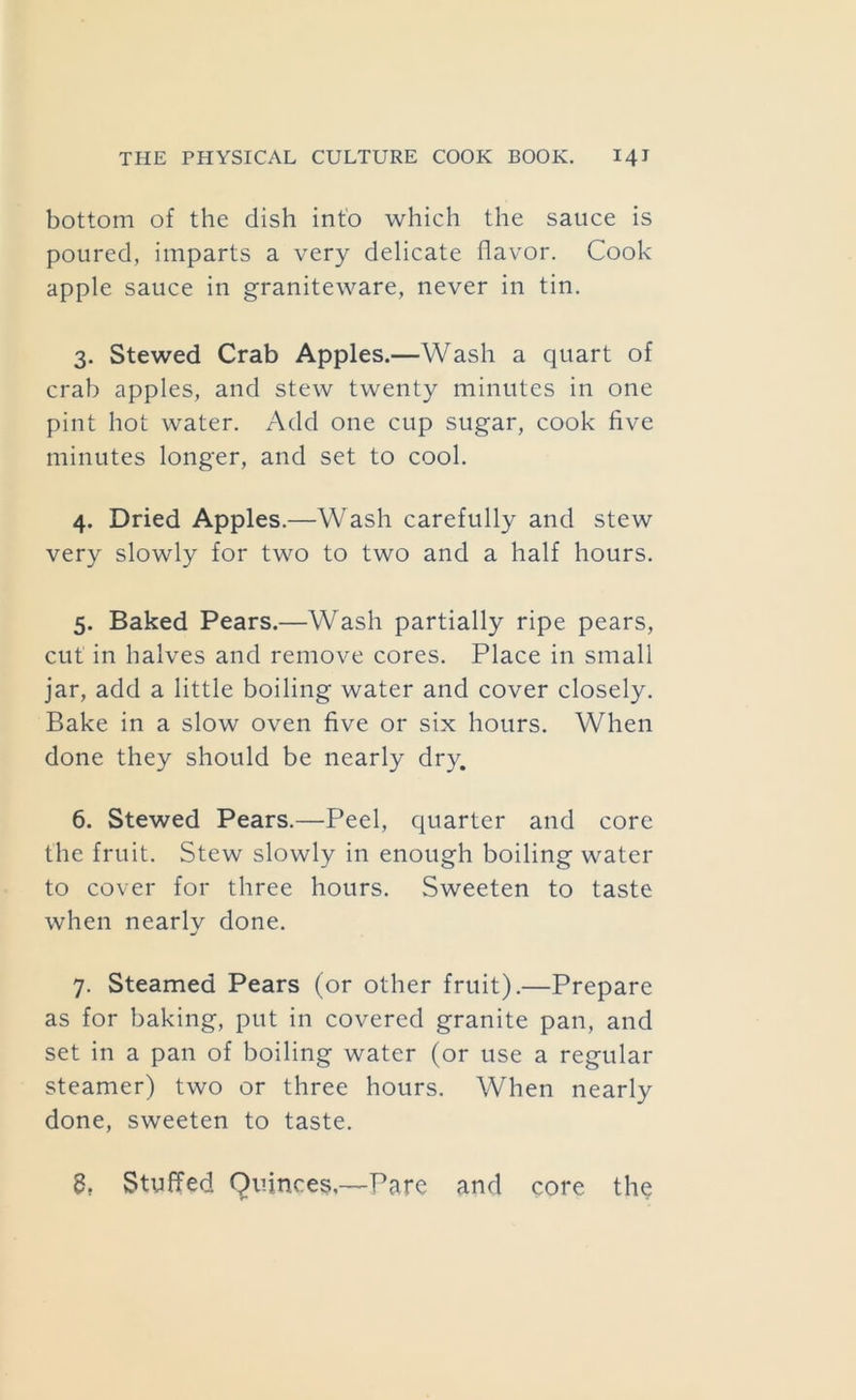 bottom of the dish into which the sauce is poured, imparts a very delicate flavor. Cook apple sauce in graniteware, never in tin. 3. Stewed Crab Apples.—Wash a quart of crab apples, and stew twenty minutes in one pint hot water. Add one cup sugar, cook five minutes longer, and set to cool. 4. Dried Apples.—Wash carefully and stew very slowly for two to two and a half hours. 5. Baked Pears.—Wash partially ripe pears, cut in halves and remove cores. Place in small jar, add a little boiling water and cover closely. Bake in a slow oven five or six hours. When done they should be nearly dry. 6. Stewed Pears.—Peel, quarter and core the fruit. Stew slowly in enough boiling water to cover for three hours. Sweeten to taste when nearly done. 7. Steamed Pears (or other fruit).—Prepare as for baking, put in covered granite pan, and set in a pan of boiling water (or use a regular steamer) two or three hours. When nearly done, sweeten to taste. g, Stuffed Quinces,—Pare and core the