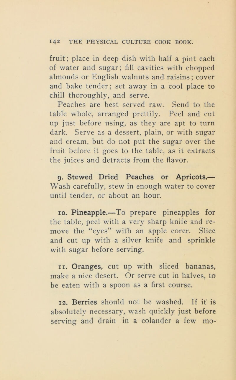 fruit ; place in deep dish with half a pint each of water and sugar; fill cavities with chopped almonds or English walnuts and raisins; cover and bake tender; set away in a cool place to chill thoroughly, and serve. Peaches are best served raw. Send to the table whole, arranged prettily. Peel and cut up just before using, as they are apt to turn dark. Serve as a dessert, plain, or with sugar and cream, but do not put the sugar over the fruit before it goes to the table, as it extracts the juices and detracts from the flavor. 9. Stewed Dried Peaches or Apricots.— Wash carefully, stew in enough water to cover until tender, or about an hour. 10. Pineapple.—To prepare pineapples for the table, peel with a very sharp knife and re- move the “eyes” with an apple corer. Slice and cut up with a silver knife and sprinkle with sugar before serving. 11. Oranges, cut up with sliced bananas, make a nice desert. Or serve cut in halves, to be eaten with a spoon as a first course. 12. Berries should not be washed. If it is absolutely necessary, wash quickly just before serving and drain in a colander a few mo-