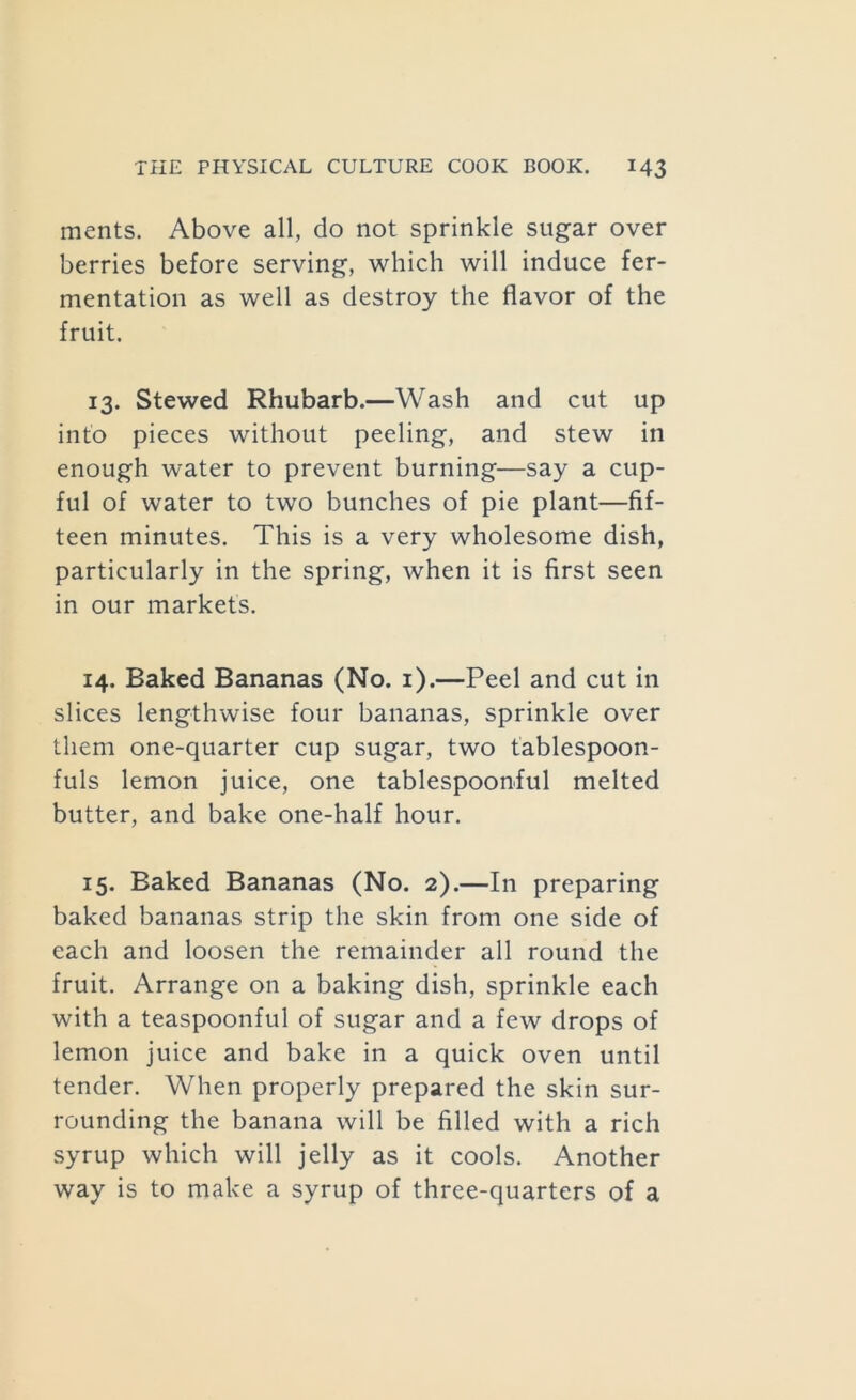 ments. Above all, do not sprinkle sugar over berries before serving, which will induce fer- mentation as well as destroy the flavor of the fruit. 13. Stewed Rhubarb.—Wash and cut up into pieces without peeling, and stew in enough water to prevent burning—say a cup- ful of water to two bunches of pie plant—fif- teen minutes. This is a very wholesome dish, particularly in the spring, when it is first seen in our markets. 14. Baked Bananas (No. i).—Peel and cut in slices lengthwise four bananas, sprinkle over them one-quarter cup sugar, two tablespoon- fuls lemon juice, one tablespoonful melted butter, and bake one-half hour. 15. Baked Bananas (No. 2).—In preparing baked bananas strip the skin from one side of each and loosen the remainder all round the fruit. Arrange on a baking dish, sprinkle each with a teaspoonful of sugar and a few drops of lemon juice and bake in a quick oven until tender. When properly prepared the skin sur- rounding the banana will be filled with a rich syrup which will jelly as it cools. Another way is to make a syrup of three-quarters of a