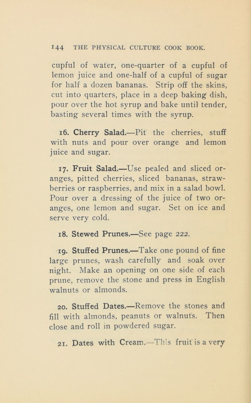 cupful of water, one-quarter of a cupful of lemon juice and one-half of a cupful of sugar for half a dozen bananas. Strip off the skins, cut into quarters, place in a deep baking dish, pour over the hot syrup and bake until tender, basting several times with the syrup. 16. Cherry Salad.—Pit’ the cherries, stuff with nuts and pour over orange and lemon juice and sugar. 17. Fruit Salad.—Use pealed and sliced or- anges, pitted cherries, sliced bananas, straw- berries or raspberries, and mix in a salad bowl. Pour over a dressing of the juice of two or- anges, one lemon and sugar. Set on ice and serve very cold. 18. Stewed Prunes.—See page 222. 19. Stuffed Prunes.—Take one pound of fine large prunes, wash carefully and soak over night. Make an opening on one side of each prune, remove the stone and press in English walnuts or almonds. 20. Stuffed Dates.—Remove the stones and fill with almonds, peanuts or walnuts. Then close and roll in powdered sugar. 21. Dates with Cream.—This fruit is a very