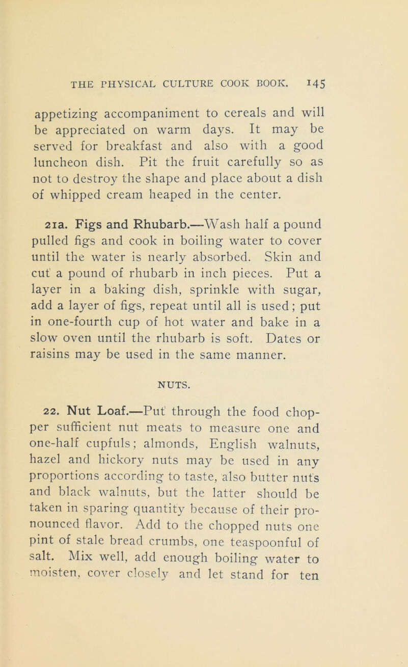 appetizing accompaniment to cereals and will be appreciated on warm days. It may be served for breakfast and also with a good luncheon dish. Pit the fruit carefully so as not to destroy the shape and place about a dish of whipped cream heaped in the center. 2ia. Figs and Rhubarb.—Wash half a pound pulled figs and cook in boiling water to cover until the water is nearly absorbed. Skin and cut a pound of rhubarb in inch pieces. Put a layer in a baking dish, sprinkle with sugar, add a layer of figs, repeat until all is used; put in one-fourth cup of hot water and bake in a slow oven until the rhubarb is soft. Dates or raisins may be used in the same manner. NUTS. 22. Nut Loaf.—Put’ through the food chop- per sufficient nut meats to measure one and one-half cupfuls; almonds, English walnuts, hazel and hickory nuts may be used in any proportions according to taste, also butter nuts and black walnuts, but the latter should be taken in sparing quantity because of their pro- nounced flavor. Add to the chopped nuts one pint of stale bread crumbs, one teaspoonful of salt. Mix well, add enough boiling water to moisten, cover closely and let stand for ten