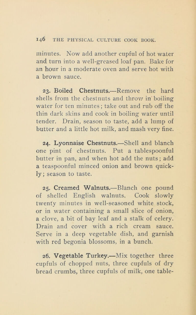 minutes. Now add another cupful of hot water and turn into a well-greased loaf pan. Bake for an hour in a moderate oven and serve hot with a brown sauce. 23. Boiled Chestnuts.—Remove the hard shells from the chestnuts and throv/ in boiling water for ten minutes; take out and rub off the thin dark skins and cook in boiling water until tender. Drain, season to taste, add a lump of butter and a little hot milk, and mash very fine. 24. Lyonnaise Chestnuts.—Shell and blanch one pint of chestnuts. Put a tablespoonful butter in pan, and when hot add the nuts; add a teaspoonful minced onion and brown quick- ly ; season to taste. 25. Creamed Walnuts.—Blanch one pound of shelled English walnuts. Cook slowly twenty minutes in well-seasoned white stock, or in water containing a small slice of onion, a clove, a bit of bay leaf and a stalk of celery. Drain and cover with a rich cream sauce. Serve in a deep vegetable dish, and garnish with red begonia blossoms, in a bunch. 26. Vegetable Turkey.—Mix together three cupfuls of chopped nuts, three cupfuls of dry bread crumbs, three cupfuls of milk, one table-