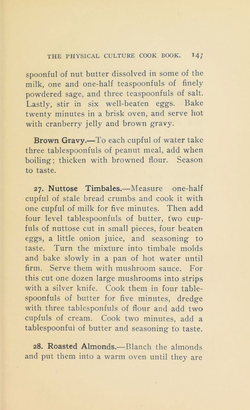 spoonful of nut butter dissolved in some of the milk, one and one-half teaspoonfuls of finely powdered sage, and three teaspoonfuls of salt. Lastly, stir in six well-beaten eggs. Bake twenty minutes in a brisk oven, and serve hot with cranberry jelly and brown gravy. Brown Gravy.—To each cupful of water take three tablespoonfuls of peanut meal, add when boiling; thicken with browned flour. Season to taste. 27. Nuttose Timbales.—Measure one-half cupful of stale bread crumbs and cook it with one cupful of milk for five minutes. Then add four level tablespoonfuls of butter, two cup- fuls of nuttose cut in small pieces, four beaten eggs, a little onion juice, and seasoning to taste. Turn the mixture into timbale molds and bake slowly in a pan of hot water until firm. Serve them with mushroom sauce. For this cut one dozen large mushrooms into strips with a silver knife. Cook them in four table- spoonfuls of butter for five minutes, dredge with three tablesponfuls of flour and add two cupfuls of cream. Cook two minutes, add a tablespoonfui of butter and seasoning to taste. 28. Roasted Almonds.—Blanch the almonds and put them into a warm oven until they are