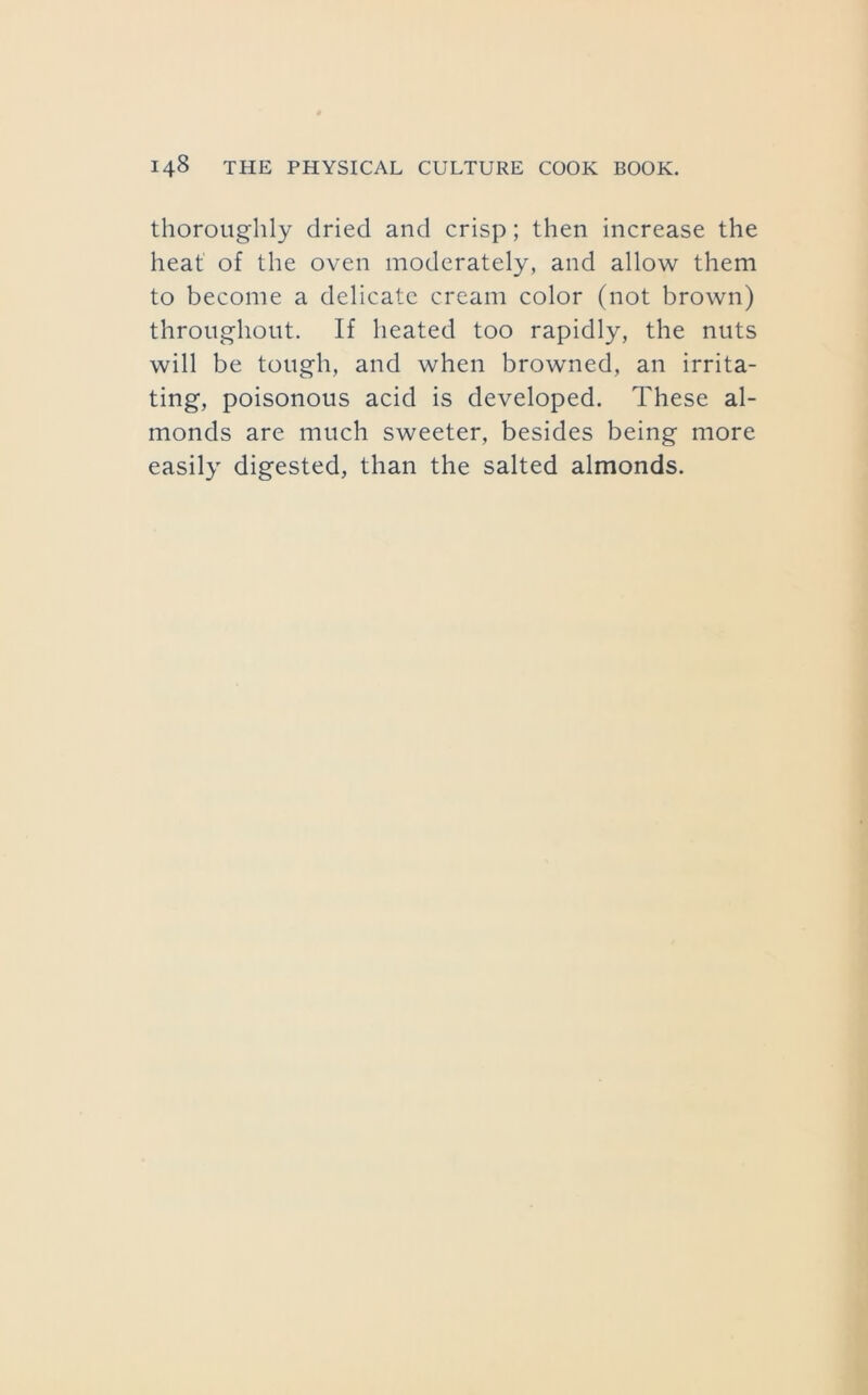 thoroughly dried and crisp; then increase the heat of the oven moderately, and allow them to become a delicate cream color (not brown) throughout. If heated too rapidly, the nuts will be tough, and when browned, an irrita- ting, poisonous acid is developed. These al- monds are much sweeter, besides being more easily digested, than the salted almonds.