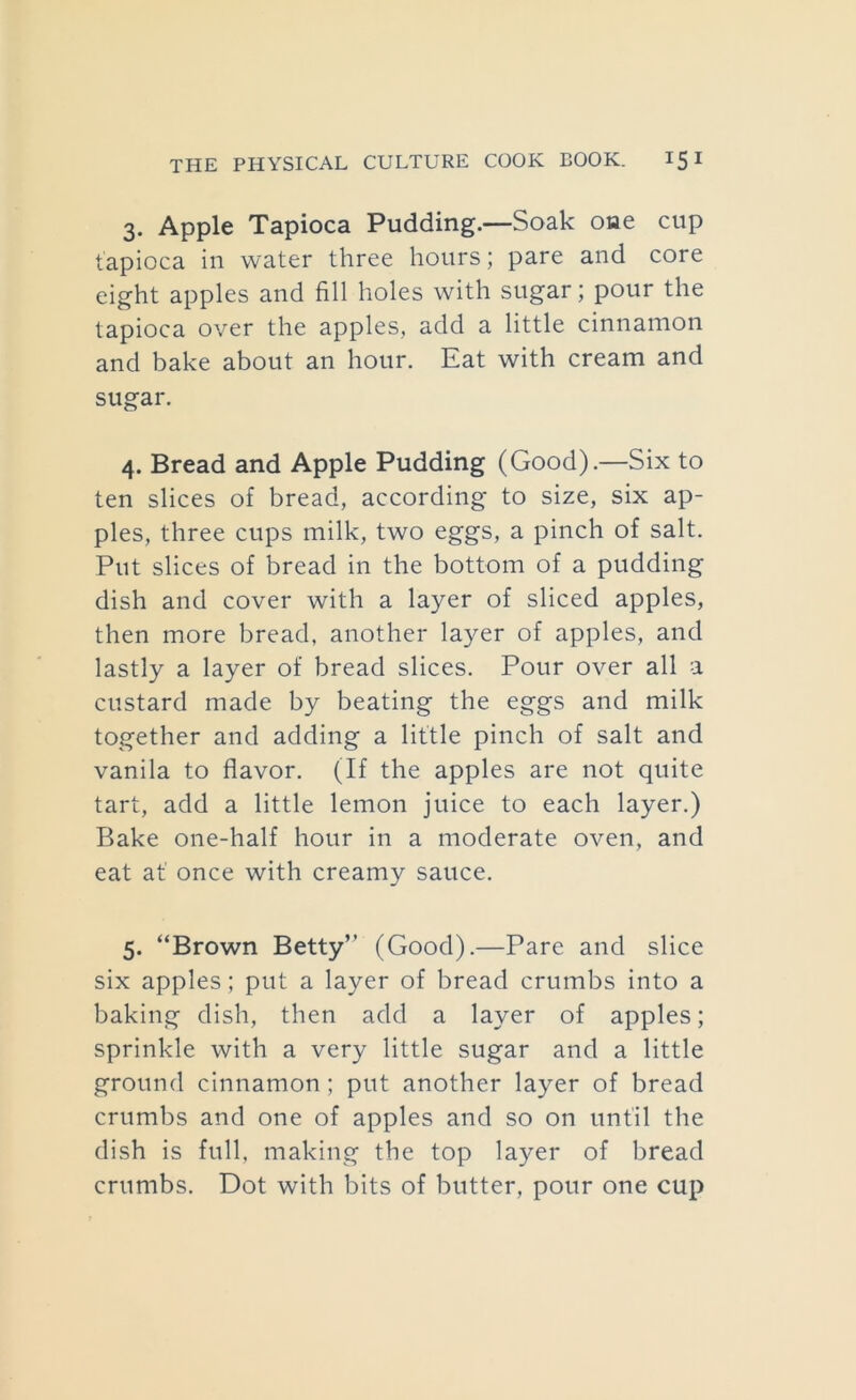 3. Apple Tapioca Pudding.—Soak one cup tapioca in water three hours; pare and core eight apples and fill holes with sugar; pour the tapioca over the apples, add a little cinnamon and bake about an hour. Eat with cream and sugar. 4. Bread and Apple Pudding (Good).—Six to ten slices of bread, according to size, six ap- ples, three cups milk, two eggs, a pinch of salt. Put slices of bread in the bottom of a pudding dish and cover with a layer of sliced apples, then more bread, another layer of apples, and lastly a layer of bread slices. Pour over all a custard made by beating the eggs and milk together and adding a little pinch of salt and vanila to flavor. (If the apples are not quite tart, add a little lemon juice to each layer.) Bake one-half hour in a moderate oven, and eat at once with creamy sauce. 5. “Brown Betty’’ (Good).—Pare and slice six apples; put a layer of bread crumbs into a baking dish, then add a layer of apples; sprinkle with a very little sugar and a little ground cinnamon; put another layer of bread crumbs and one of apples and so on until the dish is full, making the top layer of bread crumbs. Dot with bits of butter, pour one cup