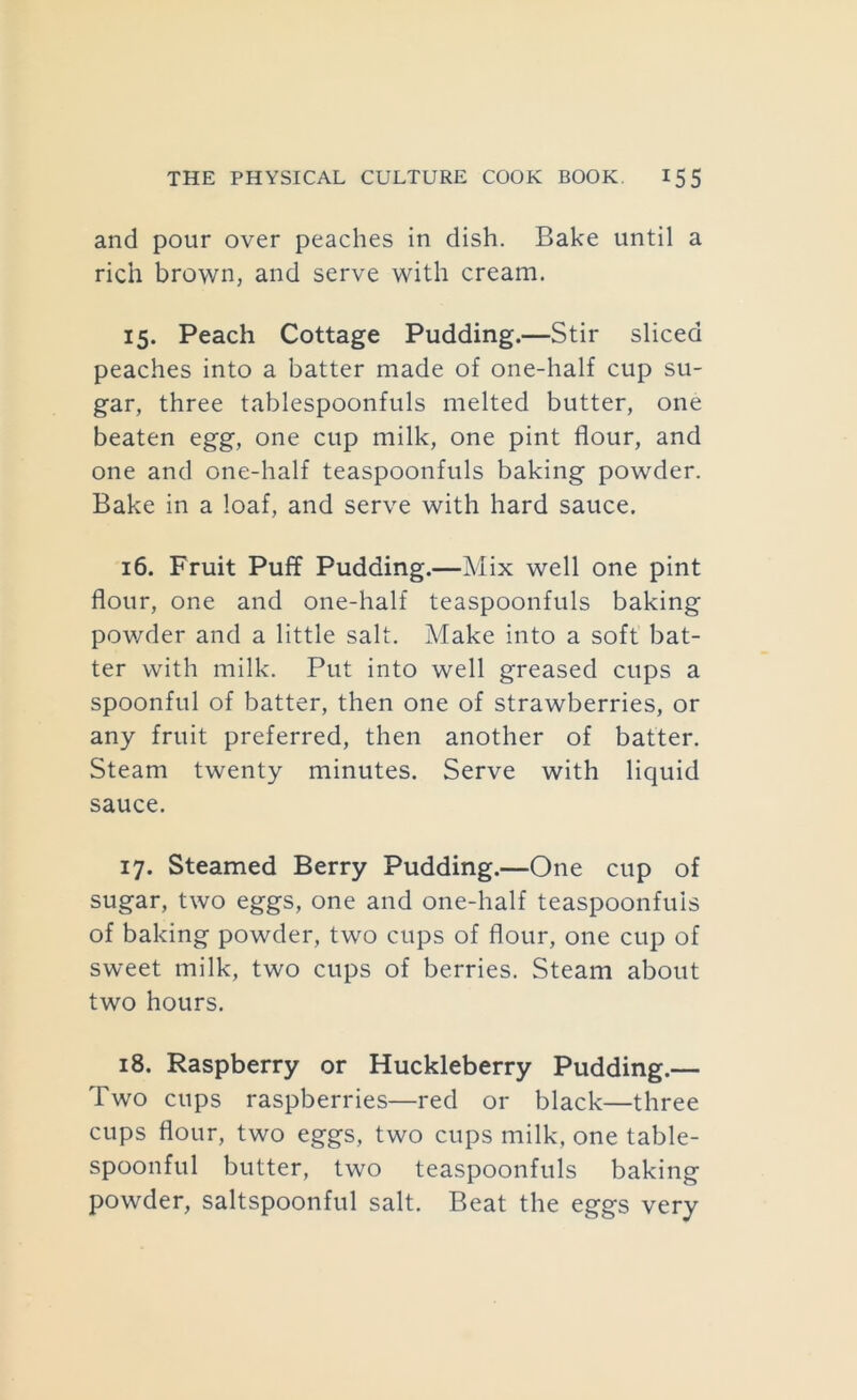 and pour over peaches in dish. Bake until a rich brown, and serve with cream. 15. Peach Cottage Pudding.—Stir sliced peaches into a batter made of one-half cup su- gar, three tablespoonfuls melted butter, one beaten egg, one cup milk, one pint flour, and one and one-half teaspoonfuls baking powder. Bake in a loaf, and serve with hard sauce. 16. Fruit Puff Pudding.—Mix well one pint flour, one and one-half teaspoonfuls baking powder and a little salt. Make into a soft bat- ter with milk. Put into well greased cups a spoonful of batter, then one of strawberries, or any fruit preferred, then another of batter. Steam twenty minutes. Serve with liquid sauce. 17. Steamed Berry Pudding.—One cup of sugar, two eggs, one and one-half teaspoonfuis of baking powder, two cups of flour, one cup of sweet milk, two cups of berries. Steam about two hours. 18. Raspberry or Huckleberry Pudding.— Two cups raspberries—red or black—three cups flour, two eggs, two cups milk, one table- spoonful butter, two teaspoonfuls baking powder, saltspoonful salt. Beat the eggs very