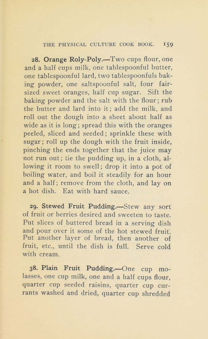 28. Orange Roly-Poly.—Two cups flour, one and a half cups milk, one tablespoonful butter, one tablespoonful lard, two tablespoonfuls bak- ing powder, one saltspoonful salt, four fair- sized sweet oranges, half cup sugar. Sift the baking powder and the salt with the flour; rub the butter and lard into it; add the milk, and roll out the dough into a sheet about half as wide as it is long; spread this with the oranges peeled, sliced and seeded; sprinkle these with sugar; roll up the dough with the fruit inside, pinching the ends together that the juice may not run out; tie the pudding up, in a cloth, al- lowing it room to swell; drop it into a pot' of boiling water, and boil it steadily for an hour and a half; remove from the cloth, and lay on a hot dish. Eat with hard sauce. 29. Stewed Fruit Pudding.—Stew any sort of fruit or berries desired and sweeten to taste. Put slices of buttered bread in a serving dish and pour over it some of the hot stewed fruit. Put another layer of bread, then another of fruit, etc., until the dish is full. Serve cold with cream. 38. Plain Fruit Pudding.—One cup mo- lasses, one cup milk, one and a half cups flour, quarter cup seeded raisins, quarter cup cur- rants washed and dried, quarter cup shredded