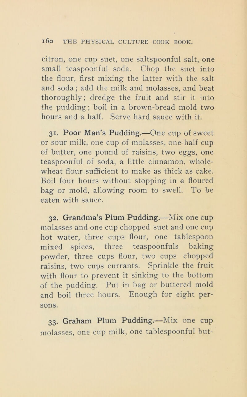citron, one cup suet, one saltspoonful salt, one small teaspoonful soda. Chop the suet into the flour, first mixing the latter with the salt and soda; add the milk and molasses, and beat thoroughly; dredge the fruit and stir it into the pudding; boil in a brown-bread mold two hours and a half. Serve hard sauce with it’. 31. Poor Man’s Pudding.—One cup of sweet or sour milk, one cup of molasses, one-half cup of butter, one pound of raisins, two eggs, one teaspoonful of soda, a little cinnamon, whole- wheat flour sufficient to make as thick as cake. Boil four hours without stopping in a floured bag or mold, allowing room to swell. To be eaten with sauce. 32. Grandma’s Plum Pudding.—Mix one cup molasses and one cup chopped suet and one cup hot water, three cups flour, one tablespoon mixed spices, three teaspoonfuls baking powder, three cups flour, two cups chopped raisins, two cups currants. Sprinkle the fruit with flour to prevent it sinking to the bottom of the pudding. Put in bag or buttered mold and boil three hours. Enough for eight per- sons. 33. Graham Plum Pudding.—Mix one cup molasses, one cup milk, one tablespoonful but-