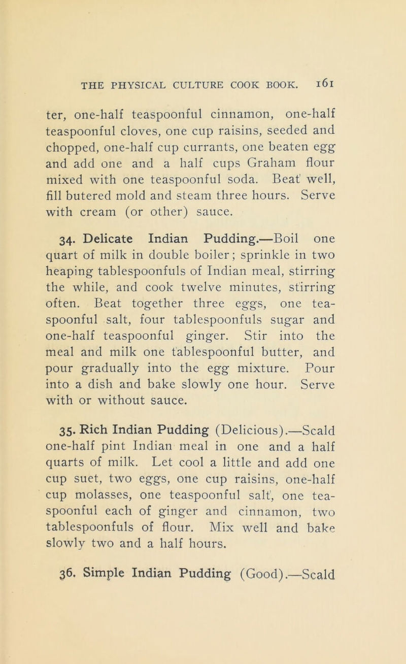 ter, one-half teaspoonful cinnamon, one-half teaspoonful cloves, one cup raisins, seeded and chopped, one-half cup currants, one beaten egg and add one and a half cups Graham flour mixed with one teaspoonful soda. Beat' well, fill butered mold and steam three hours. Serve with cream (or other) sauce. 34. Delicate Indian Pudding.—Boil one quart of milk in double boiler; sprinkle in two heaping tablespoonfuls of Indian meal, stirring the while, and cook twelve minutes, stirring often. Beat together three eggs, one tea- spoonful salt, four tablespoonfuls sugar and one-half teaspoonful ginger. Stir into the meal and milk one tablespoonful butter, and pour gradually into the egg mixture. Pour into a dish and bake slowly one hour. Serve with or without sauce. 35. Rich Indian Pudding (Delicious).—Scald one-half pint Indian meal in one and a half quarts of milk. Let cool a little and add one cup suet, two eggs, one cup raisins, one-half cup molasses, one teaspoonful salt', one tea- spoonful each of ginger and cinnamon, two tablespoonfuls of flour. Mix well and bake slowly two and a half hours. 36. Simple Indian Pudding (Good).—Scald