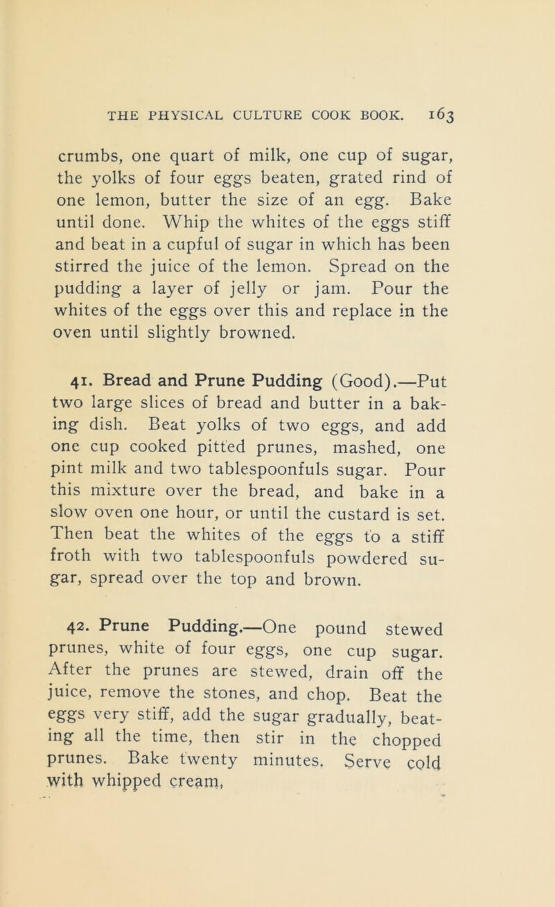 crumbs, one quart of milk, one cup of sugar, the yolks of four eggs beaten, grated rind of one lemon, butter the size of an egg. Bake until done. Whip the whites of the eggs stiff and beat in a cupful of sugar in which has been stirred the juice of the lemon. Spread on the pudding a layer of jelly or jam. Pour the whites of the eggs over this and replace in the oven until slightly browned. 41. Bread and Prune Pudding (Good).—Put two large slices of bread and butter in a bak- ing dish. Beat yolks of two eggs, and add one cup cooked pitted prunes, mashed, one pint milk and two tablespoonfuls sugar. Pour this mixture over the bread, and bake in a slow oven one hour, or until the custard is set. Then beat the whites of the eggs to a stiff froth with two tablespoonfuls powdered su- gar, spread over the top and brown. 42. Prune Pudding.—One pound stewed prunes, white of four eggs, one cup sugar. After the prunes are stewed, drain off the juice, remove the stones, and chop. Beat the eggs very stiff, add the sugar gradually, beat- ing all the time, then stir in the chopped prunes. Bake twenty minutes. Serve coM with whipped cream,