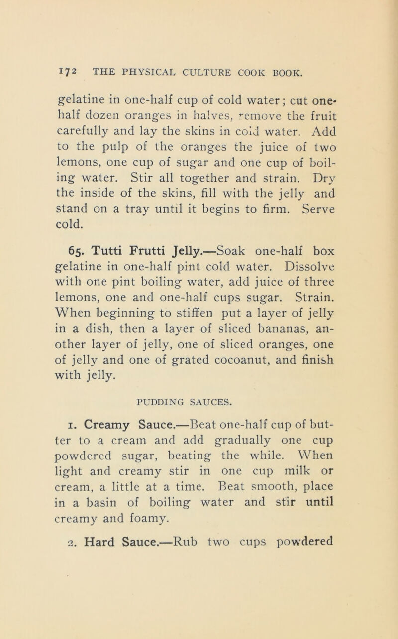 gelatine in one-half cup of cold water; cut one* half dozen oranges in halves, .’-emove the fruit carefully and lay the skins in cold water. Add to the pulp of the oranges the juice of two lemons, one cup of sugar and one cup of boil- ing water. Stir all together and strain. Dry the inside of the skins, fill with the jelly and stand on a tray until it begins to firm. Serve cold. 65. Tutti Frutti Jelly.—Soak one-half box gelatine in one-half pint cold water. Dissolve with one pint boiling water, add juice of three lemons, one and one-half cups sugar. Strain. When beginning to stif¥en put a layer of jelly in a dish, then a layer of sliced bananas, an- other layer of jelly, one of sliced oranges, one of jelly and one of grated cocoanut, and finish with jelly. PUDDING SAUCES. 1. Creamy Sauce.—Beat one-half cup of but- ter to a cream and add gradually one cup powdered sugar, beating the while. When light and creamy stir in one cup milk or cream, a little at a time. Beat smooth, place in a basin of boiling water and stir until creamy and foamy. 2. Hard Sauce.—Rub two cups powdered