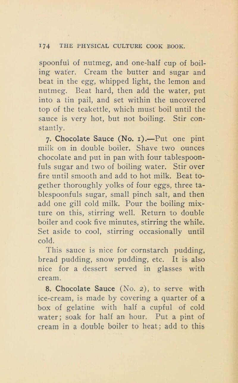 spoonful of nutmeg, and one-half cup of boil- ing water. Cream the butter and sugar and beat in the egg, whipped light, the lemon and nutmeg. Beat hard, then add the water, put into a tin pail, and set within the uncovered top of the teakettle, which must' boil until the sauce is very hot, but not boiling. Stir con- stantly. 7. Chocolate Sauce (No. i).—Put one pint milk on in double boiler. Shave two ounces chocolate and put in pan with four tablespoon- fuls sugar and two of boiling water. Stir over fire until smooth and add to hot milk. Beat to- gether thoroughly yolks of four eggs, three ta- blespoonfuls sugar, small pinch salt, and then add one gill cold milk. Pour the boiling mix- ture on this, stirring well. Return to double boiler and cook five minutes, stirring the while. Set aside to cool, stirring occasionally until cold. This sauce is nice for cornstarch pudding, bread pudding, snow pudding, etc. It is also nice for a dessert served in glasses with cream. 8. Chocolate Sauce (No. 2), to serve with ice-cream, is made by covering a quarter of a box of gelatine with half a cupful of cold water; soak for half an hour. Put a pint of cream in a double boiler to heat; add to this