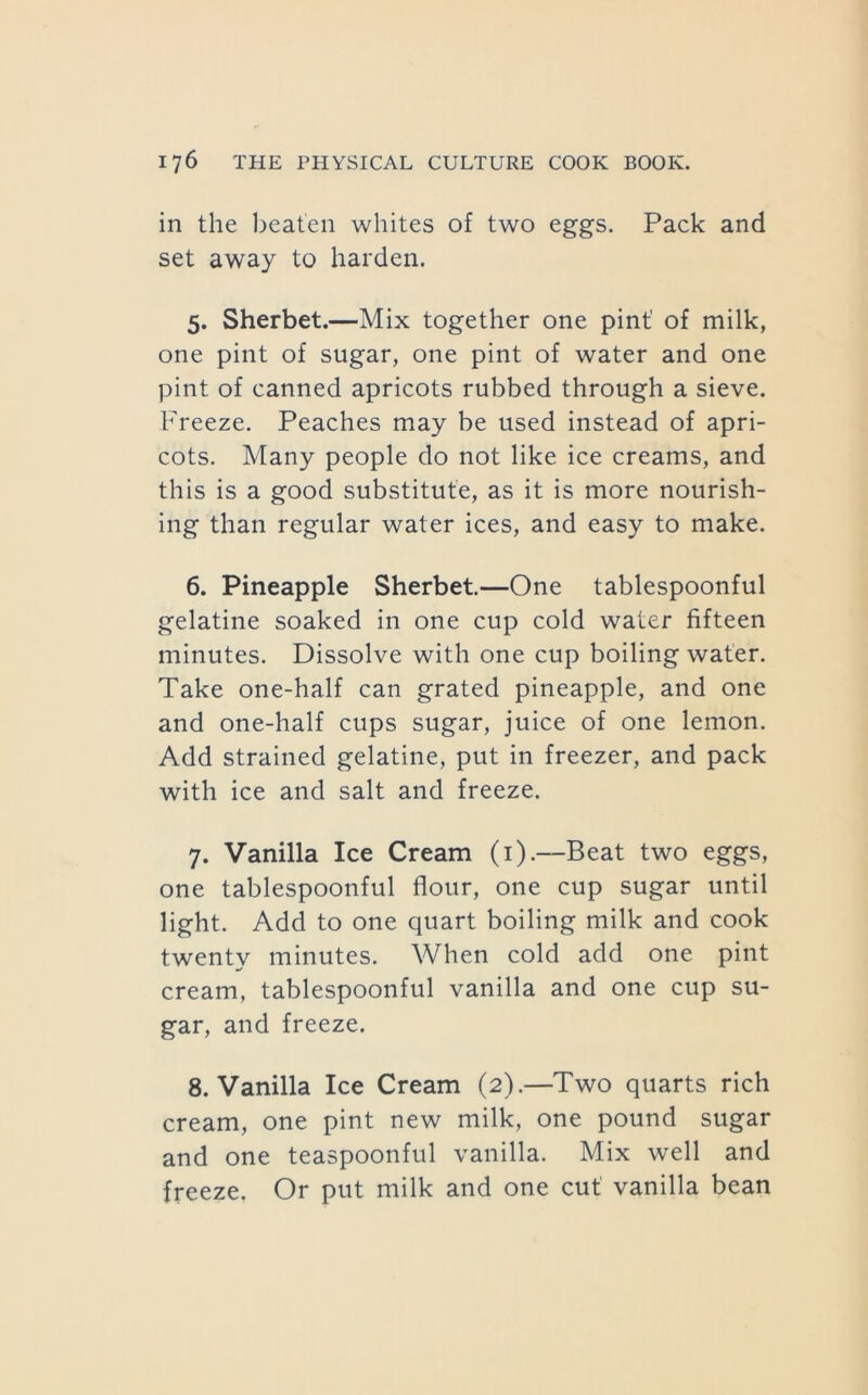 in the beaten whites of two eggs. Pack and set away to harden. 5. Sherbet.—Mix together one pint’ of milk, one pint of sugar, one pint of water and one pint of canned apricots rubbed through a sieve. Freeze. Peaches may be used instead of apri- cots. Many people do not like ice creams, and this is a good substitute, as it is more nourish- ing than regular water ices, and easy to make. 6. Pineapple Sherbet.—One tablespoonful gelatine soaked in one cup cold water fifteen minutes. Dissolve with one cup boiling water. Take one-half can grated pineapple, and one and one-half cups sugar, juice of one lemon. Add strained gelatine, put in freezer, and pack with ice and salt and freeze. 7. Vanilla Ice Cream (i).—Beat two eggs, one tablespoonful flour, one cup sugar until light. Add to one quart boiling milk and cook twenty minutes. When cold add one pint cream, tablespoonful vanilla and one cup su- gar, and freeze. 8. Vanilla Ice Cream (2).—Two quarts rich cream, one pint new milk, one pound sugar and one teaspoonful vanilla. Mix well and freeze. Or put milk and one cut vanilla bean